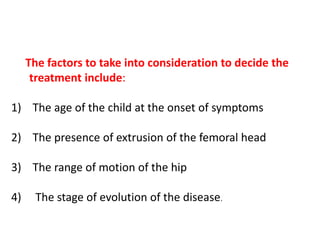 The factors to take into consideration to decide the
treatment include:
1) The age of the child at the onset of symptoms
2) The presence of extrusion of the femoral head
3) The range of motion of the hip
4) The stage of evolution of the disease.
 