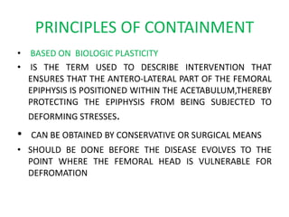 PRINCIPLES OF CONTAINMENT
• BASED ON BIOLOGIC PLASTICITY
• IS THE TERM USED TO DESCRIBE INTERVENTION THAT
ENSURES THAT THE ANTERO-LATERAL PART OF THE FEMORAL
EPIPHYSIS IS POSITIONED WITHIN THE ACETABULUM,THEREBY
PROTECTING THE EPIPHYSIS FROM BEING SUBJECTED TO
DEFORMING STRESSES.
• CAN BE OBTAINED BY CONSERVATIVE OR SURGICAL MEANS
• SHOULD BE DONE BEFORE THE DISEASE EVOLVES TO THE
POINT WHERE THE FEMORAL HEAD IS VULNERABLE FOR
DEFROMATION
 