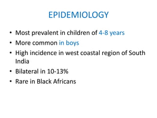 EPIDEMIOLOGY
• Most prevalent in children of 4-8 years
• More common in boys
• High incidence in west coastal region of South
India
• Bilateral in 10-13%
• Rare in Black Africans
 
