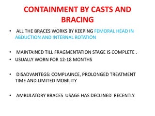 CONTAINMENT BY CASTS AND
BRACING
• ALL THE BRACES WORKS BY KEEPING FEMORAL HEAD IN
ABDUCTION AND INTERNAL ROTATION
• MAINTAINED TILL FRAGMENTATION STAGE IS COMPLETE .
• USUALLY WORN FOR 12-18 MONTHS
• DISADVANTEGS: COMPLAINCE, PROLONGED TREATMENT
TIME AND LIMITED MOBILITY
• AMBULATORY BRACES USAGE HAS DECLINED RECENTLY
 
