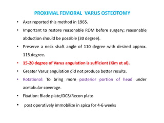 PROXIMAL FEMORAL VARUS OSTEOTOMY
• Axer reported this method in 1965.
• Important to restore reasonable ROM before surgery; reasonable
abduction should be possible (30 degree).
• Preserve a neck shaft angle of 110 degree with desired approx.
115 degree.
• 15-20 degree of Varus angulation is sufficient (Kim et al).
• Greater Varus angulation did not produce better results.
• Rotational: To bring more posterior portion of head under
acetabular coverage.
• Fixation: Blade plate/DCS/Recon plate
• post operatively immobilize in spica for 4-6 weeks
 