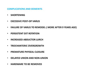 COMPLICATIONS AND DEMERITS
• SHORTENING
• EXCESSIVE POST-OP VARUS
• FAILURE OF VARUS TO REMODEL ( MORE AFTER 9 YEARS AGE)
• PERSISTENT EXT ROTATION
• INCREASED ABDUCTOR LURCH
• TROCHANTERIC OVERGROWTH
• PREMATURE PHYSEAL CLOSURE
• DELAYED UNION AND NON-UNION
• HARDWARE TO BE REMOVED
 