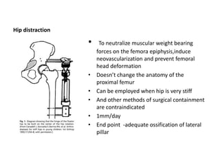 Hip distraction
• To neutralize muscular weight bearing
forces on the femora epiphysis,induce
neovascularization and prevent femoral
head deformation
• Doesn’t change the anatomy of the
proximal femur
• Can be employed when hip is very stiff
• And other methods of surgical containment
are contraindicated
• 1mm/day
• End point -adequate ossification of lateral
pillar
 