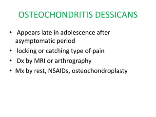 OSTEOCHONDRITIS DESSICANS
• Appears late in adolescence after
asymptomatic period
• locking or catching type of pain
• Dx by MRI or arthrography
• Mx by rest, NSAIDs, osteochondroplasty
 