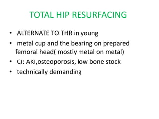 TOTAL HIP RESURFACING
• ALTERNATE TO THR in young
• metal cup and the bearing on prepared
femoral head( mostly metal on metal)
• CI: AKI,osteoporosis, low bone stock
• technically demanding
 