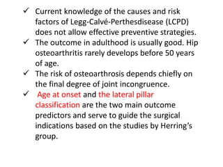  Current knowledge of the causes and risk
factors of Legg-Calvé-Perthesdisease (LCPD)
does not allow effective preventive strategies.
 The outcome in adulthood is usually good. Hip
osteoarthritis rarely develops before 50 years
of age.
 The risk of osteoarthrosis depends chiefly on
the final degree of joint incongruence.
 Age at onset and the lateral pillar
classification are the two main outcome
predictors and serve to guide the surgical
indications based on the studies by Herring’s
group.
 