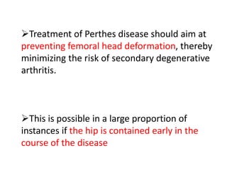 Treatment of Perthes disease should aim at
preventing femoral head deformation, thereby
minimizing the risk of secondary degenerative
arthritis.
This is possible in a large proportion of
instances if the hip is contained early in the
course of the disease
 