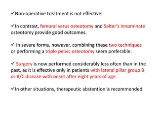 Non-operative treatment is not effective.
In contrast, femoral varus osteotomy and Salter’s innominate
osteotomy provide good outcomes.
 In severe forms, however, combining these two techniques
or performing a triple pelvic osteotomy seem preferable.
 Surgery is now performed considerably less often than in the
past, as it is effective only in patients with lateral pillar group B
or B/C disease with onset after eight years of age.
In other situations, therapeutic abstention is recommended
 