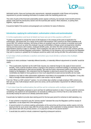 Page 2 of 9
dedicated section, there are business plan requirements, separate paragraphs under fitness and propriety,
requirement to provide marketing information to trustees under the marketing section etc.
The order of parts of the financial sustainability section appear confusing, for example mixed benefit schemes
appear under both the introductory section and the business plan section. More directions, or putting them
together, might be useful.
It would be helpful if the sections and paragraphs are numbered, for ease of reference.
Introduction, applying for authorisation, authorisation criteria and sectionalisation
5. Is the explanation and level of detail we have set out in this section sufficient?
Trustees are expected to include the name of all employers in the scheme at the point of application for
authorisation. We expect that, for a large not-for-profit multi-employer CDC scheme to be made available to all
current DB / DC scheme members, the timing of when an employer may join the scheme is uncertain and could
depend on factors such as when the employer may get comfortable to change current arrangements including
training and discussions with trustees, employee benefit cycles, and when the CDC scheme may have the
administrative capacity to take on members. Some employers may also not wish to join the CDC scheme until the
CDC scheme has received Regulator authorisation. Clarification on the frequency and circumstances the Regulator
may wish to receive an updated list of employers would be useful, both during and after the authorisation process.
6. Is it clear what constitutes a section and when you must divide a scheme into multiple
sections?
Guidance on what constitutes “materially different benefits, or materially different adjustments to benefits” would be
useful.
• This is particularly important as the draft Code requires any material change to only apply to future service
benefits. There could be situations where a change to the scheme’s investment strategy is necessary but which
could affect adjustments to past service benefits. We note the Code’s requirement seems to be stricter than
implied by the legislation. We understand that the Regulator is planning to amend this wording; it would
nonetheless be helpful to have guidance on how much adjustments to past service benefits can be made.
• Guidance may help to make authorisation application more likely to be acceptable to the Regulator. It may also
help to manage trustee expectations on when a new section may be needed.
From the “What is a CDC scheme?” section, it is not entirely clear whether a single-employer CDC scheme can
later set up a new multi-employer section (and vice versa), as the authorisation requirement for different sections
are separate.
7. Is it clear how the authorisation fee will be set for schemes with multiple sections?
The process the Regulator proposes to use to set fees for additional sections is clear. It may be useful for schemes
considering new sections to set expectations, for example by setting out a minimum fee for a new section that is
structurally exactly the same as an already authorised section.
It would also be helpful to provide clear starting point for the two-year period for schemes to start operating: e.g.
• A new scheme is required to pay the “primary section” standard fee once the Regulator confirms receipt of
application, so we expect this is the starting point;
• A second section of a scheme seeking authorisation at the same time as the primary section seems not to be
paying its fee for up to seven days after the primary section, when duplication is being reviewed. Does the two-
year period start with the primary section, or on payment of fees of this second section?
• It would also be useful to include a statement regarding subsequent sections.
 