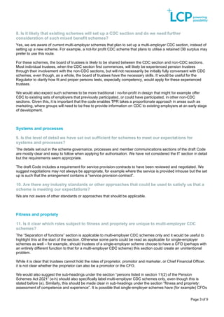 Page 3 of 9
8. Is it likely that existing schemes will set up a CDC section and do we need further
consideration of such mixed benefit schemes?
Yes, we are aware of current multi-employer schemes that plan to set up a multi-employer CDC section, instead of
setting up a new scheme. For example, a not-for profit CDC scheme that plans to utilise a retained DB surplus may
prefer to use this route.
For these schemes, the board of trustees is likely to be shared between the CDC section and non-CDC sections.
Most individual trustees, when the CDC section first commences, will likely be experienced pension trustees
through their involvement with the non-CDC sections, but will not necessarily be initially fully conversant with CDC
schemes, even though, as a whole, the board of trustees have the necessary skills. It would be useful for the
Regulator to clarify how fit and proper persons tests, especially competency, would apply for these experienced
trustees.
We would also expect such schemes to be more traditional / no-for-profit in design that might for example offer
CDC to existing sets of employers that previously participated, or could have participated, in other non-CDC
sections. Given this, it is important that the code enables TPR takes a proportionate approach in areas such as
marketing, where groups will need to be free to provide information on CDC to existing employers at an early stage
of development.
Systems and processes
9. Is the level of detail we have set out sufficient for schemes to meet our expectations for
systems and processes?
The details set out in the scheme governance, processes and member communications sections of the draft Code
are mostly clear and easy to follow when applying for authorisation. We have not considered the IT section in detail
but the requirements seem appropriate.
The draft Code includes a requirement for service provision contracts to have been reviewed and negotiated. We
suggest negotiations may not always be appropriate, for example where the service is provided inhouse but the set
up is such that the arrangement contains a “service provision contract”.
10. Are there any industry standards or other approaches that could be used to satisfy us that a
scheme is meeting our expectations?
We are not aware of other standards or approaches that should be applicable.
Fitness and propriety
11. Is it clear which roles subject to fitness and propriety are unique to multi-employer CDC
schemes?
The “Separation of functions” section is applicable to multi-employer CDC schemes only and it would be useful to
highlight this at the start of the section. Otherwise some parts could be read as applicable for single-employer
schemes as well – for example, should trustees of a single-employer scheme choose to have a CFO (perhaps with
an entirely different function to that for a multi-employer CDC scheme) this section could create an unintentional
problem.
While it is clear that trustees cannot hold the roles of proprietor, promotor and marketer, or Chief Financial Officer,
it is not clear whether the proprietor can also be a promotor or the CFO.
We would also suggest the sub-headings under the section “persons listed in section 11(2) of the Pension
Schemes Act 2021” (e-h) should also specifically label multi-employer CDC schemes only, even though this is
stated before (e). Similarly, this should be made clear in sub-headings under the section “fitness and propriety:
assessment of competence and experience”. It is possible that single-employer schemes have (for example) CFOs
 