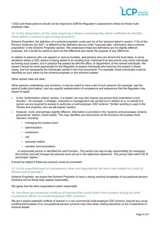 Page 4 of 9
/ CIOs and these persons should not be required to fulfil the Regulator’s assessment criteria for these multi-
employer roles.
12. Is the description of the roles requiring a fitness and propriety check sufficient to identify
them within a scheme’s governing structure?
Scheme Proprietor: the definition of a scheme proprietor under part (e) of the “persons listed in section 11(2) of the
Pension Schemes Act 2021” is different to the definition set out under “business plan: information about scheme
proprietors” in the Scheme Proprietor section. We understand these two definitions are for slightly different
purposes, but it would be useful to point out the difference and clarify the purpose of any difference.
In relation to persons who can appoint or remove trustees, and persons who can amend the trust deed, in some
situations where a CDC section is being added to an existing trust, historical trust documents may name individuals
as having such powers, but in practice the powers lie with the office, or department, of the named individuals. We
expect it would be more appropriate for the Regulator to assess individuals who exercise the powers in these
cases, and not necessarily the individuals named in the trust documents. For example, these individuals could be
identified as such either by the scheme proprietor or the scheme trustees.
Other named roles are clear.
Other persons undertaking core functions: it may be useful to have a list of such persons (for example, see the
second bullet point below), and any specific assessments of competence and experience that the Regulator may
expect to apply.
• In the “authorisation criteria” section, it is stated “we may also assess any person that undertakes a core
function – for example, a strategic, executive or management role carried out in relation to or on behalf of a
person we are required to assess to authorise a multi-employer CDC scheme.” Similar wording is used in the
“fitness and propriety: who we will assess” section.
• However, more, and perhaps slightly different, information is provided in the “systems and processes: scheme
governance” section, which states “The map identifies and documents all the functions the trustees think
relevant, including:
▪ managing the trustee board
▪ administration
▪ investment
▪ risk
▪ actuarial matters
▪ member communications
…A responsible person is identified for each function. This person has day-to-day responsibility for managing
the function and will manage the planned work set out in the objectives statement. This person falls within the fit
and proper regime.”
It would be helpful if these two sections could be consistent.
13. Is the expected level of competence clear and appropriate for each role subject to a test of
fitness and propriety?
Scheme Proprietor: we expect the Scheme Proprietor to have a strong working knowledge of occupational pension
schemes and so these tests appear reasonable.
We agree that the other expectations seem reasonable.
14. Are there any potential conflicts of interest that could arise from trustees acting as chief
investment officer in a multi-employer CDC scheme?
We don’t expect potential conflicts of interest in a non-commercial multi-employer CDC scheme, beyond any usual
conflicts that trustees of an occupational pension scheme may have when making decisions on the investments of
scheme assets.
 
