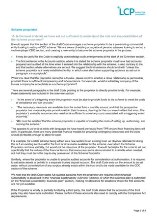 Page 5 of 9
Scheme proprietor
15. Is the level of detail we have set out sufficient to understand the role and responsibilities of
the scheme proprietor?
It would appear that this section of the draft Code envisages a scheme proprietor to be a pre-existing commercial
entity looking to set up a CDC scheme. We are aware of existing occupational pension schemes looking to set up a
multi-employer CDC section, and creating a new entity to become the scheme proprietor in the process.
• It may be useful for the Code to explicitly acknowledge such arrangements at the start of the Overview section.
• The first sentence in the Accounts section, where it is stated the scheme proprietor must have had accounts
prepared and audited at the time when it entered into the relationship with the scheme, is also contrary to the
end that section where alternatives are set out. We suggest the first sentence should end with “unless the
scheme proprietor is a newly established entity, in which case alternative supporting evidence as set out in
paragraph x is acceptable”.
Whilst it is clear that the proprietor cannot be a trustee, please confirm whether a close relationship is permissible,
provided there is sufficient transparency and independence. For example, would a subsidiary company of the
trustee company be acceptable as a scheme proprietor?
There are several paragraphs in the draft Code pointing to the proprietor to directly provide funds. For example,
these statements are included in the overview section:
• “In the event of a triggering event the proprietor must be able to provide funds to the scheme to meet the costs
of compliance and run on costs.”
• “The necessary resources are available from the outset from a credible source, and that the prospective
proprietor has made adequate provision within their business planning for the cost eventualities that arise. The
proprietor’s available resources also need to be sufficient to cover any costs associated with a triggering event
occurring.”
• “We must be satisfied that the scheme proprietor is capable of meeting the costs of setting up, authorising, and
running the scheme.”
This appears to us to be at odds with language we have heard previously from TPR around how financing tests will
work. In particular, there are many potential financial models for providing contingency resources and the code
should be flexible enough to allow for each.
For example, for a CDC scheme being added as a new section to an existing trust, an obvious rationale for doing
this is if an existing surplus within the trust is to be made available for the scheme, over which the Scheme
Proprietor can have visibility, but would not be resources of the proprietor. It would be helpful for the code to set out
specifically that the nature of the financial tests is that resources can be demonstrated to available when needed,
not that they must be in the day-to-day possession of the Scheme Proprietor.
Similarly, where the proprietor is unable to provide audited accounts for consideration at authorisation, it is required
to set aside assets to be held in a separate trustee deposit account. The draft Code sets out the amount to be set
aside, without consideration of any surplus already exists within the trust and to be made available for the CDC
section of the scheme.
We note that the draft Code states full audited accounts from the proprietor are required when financial
sustainability is assessed (in the “financial sustainability: overview” section), or when the business plan is submitted
(in the “financial sustainability: business plan” section), making no allowance for situations where the first accounts
are not yet available.
If the Proprietor is wholly or partially funded by a third party, the draft Code states that the accounts of the third
party may also have to be submitted. Please confirm if these accounts also need to comply with the Companies Act
requirements.
 