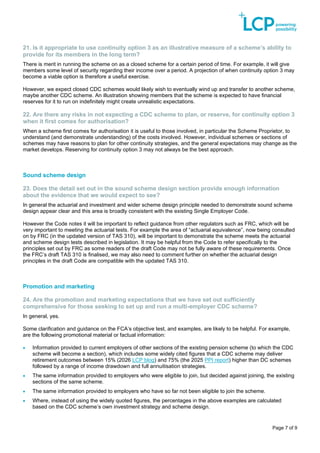 Page 7 of 9
21. Is it appropriate to use continuity option 3 as an illustrative measure of a scheme’s ability to
provide for its members in the long term?
There is merit in running the scheme on as a closed scheme for a certain period of time. For example, it will give
members some level of security regarding their income over a period. A projection of when continuity option 3 may
become a viable option is therefore a useful exercise.
However, we expect closed CDC schemes would likely wish to eventually wind up and transfer to another scheme,
maybe another CDC scheme. An illustration showing members that the scheme is expected to have financial
reserves for it to run on indefinitely might create unrealistic expectations.
22. Are there any risks in not expecting a CDC scheme to plan, or reserve, for continuity option 3
when it first comes for authorisation?
When a scheme first comes for authorisation it is useful to those involved, in particular the Scheme Proprietor, to
understand (and demonstrate understanding) of the costs involved. However, individual schemes or sections of
schemes may have reasons to plan for other continuity strategies, and the general expectations may change as the
market develops. Reserving for continuity option 3 may not always be the best approach.
Sound scheme design
23. Does the detail set out in the sound scheme design section provide enough information
about the evidence that we would expect to see?
In general the actuarial and investment and wider scheme design principle needed to demonstrate sound scheme
design appear clear and this area is broadly consistent with the existing Single Employer Code.
However the Code notes it will be important to reflect guidance from other regulators such as FRC, which will be
very important to meeting the actuarial tests. For example the area of “actuarial equivalence”, now being consulted
on by FRC (in the updated version of TAS 310), will be important to demonstrate the scheme meets the actuarial
and scheme design tests described in legislation. It may be helpful from the Code to refer specifically to the
principles set out by FRC as some readers of the draft Code may not be fully aware of these requirements. Once
the FRC’s draft TAS 310 is finalised, we may also need to comment further on whether the actuarial design
principles in the draft Code are compatible with the updated TAS 310.
Promotion and marketing
24. Are the promotion and marketing expectations that we have set out sufficiently
comprehensive for those seeking to set up and run a multi-employer CDC scheme?
In general, yes.
Some clarification and guidance on the FCA’s objective test, and examples, are likely to be helpful. For example,
are the following promotional material or factual information:
• Information provided to current employers of other sections of the existing pension scheme (to which the CDC
scheme will become a section), which includes some widely cited figures that a CDC scheme may deliver
retirement outcomes between 15% (2026 LCP blog) and 75% (the 2025 PPI report) higher than DC schemes
followed by a range of income drawdown and full annuitisation strategies.
• The same information provided to employers who were eligible to join, but decided against joining, the existing
sections of the same scheme.
• The same information provided to employers who have so far not been eligible to join the scheme.
• Where, instead of using the widely quoted figures, the percentages in the above examples are calculated
based on the CDC scheme’s own investment strategy and scheme design.
 
