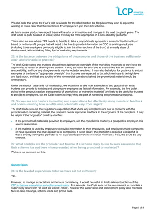 Page 8 of 9
We also note that while the FCA’s test is suitable for the retail market, the Regulator may wish to adjust the
wording to make clear that the intention is for employers to join the CDC scheme.
As this is a new product we expect there will be a lot of innovation and changes in the next couple of years. The
draft Code is quite detailed in areas; some of it may be more appropriate in a non-statutory guidance.
This is also an area where TPR needs to be able to take a proportionate approach in areas for traditional trust
based or not-for-profit groups that will need to be free to provide information on CDC to existing employers
(including those employers previously eligible to join the other sections of the trust) at an early stage of
development, without risking falling foul of marketing requirements.
25. Is the balance between the obligations of the promoter and those of the trustees sufficiently
clear, and workable in practice?
The draft Code states that trustees should have appropriate oversight of the marketing materials so they have the
opportunity to review or challenge the content. It may be useful for the Code to set out who has the ultimate
responsibility, and how any disagreements may be noted or resolved. It may also be helpful for guidance to set out
examples of the level of “appropriate oversight” that trustees are expected to do, which we hope to be high level
and light touch, and that any scrutiny of the commercial operations behind the promotional material would be
unnecessary.
Under the section “clear and not misleading”, we would like to see more examples of and guidance on what
trustees can provide to existing and prospective employers as factual information. For example, the five bullet
points in the previous section “transparency of promotional or marketing material” are likely to be useful for trustees
to provide to employers, but the Code seems to imply they are part of marketing and promotional material.
26. Do you see any barriers in meeting our expectations for effectively using members’ feedback
and communicating how benefits may potentially vary from target?
The draft Code sets out the Regulator’s expectation that where any complaints are due to concerns with the
promotional or marketing material, the promotor needs to provide feedback to the originator of the complaint. It may
be helpful if the “originator” could be clarified:
• If the promotional material is provided to employers, and the complaint is made by a prospective employer, this
seems reasonable.
• If the material is used by employers to provide information to their employees, and employees make complaints
or have questions that may appear to be complaints, it is not clear if the promotor is required to respond to
these directly (noting the promotor is not expected to promote to individual members). If so, this could be very
onerous.
27. What controls are the promoter and trustee of a scheme likely to use to seek assurance that
their scheme has not been misrepresented when being promoted or marketed?
We have no comment on this.
Supervision
28. Is the level of supervision detail we have set out sufficient?
Yes.
However, to manage expectations and ensure consistency, it would be useful to link to relevant sections of the
CDC schemes supervision and enforcement policy. For example, the Code sets out the requirement to complete a
supervisory return with “at least six weeks’ notice”, however the supervision and enforcement policy also mentions
face-to-face meetings, scheme visits and phone calls.
 