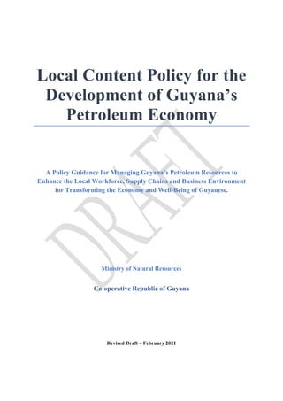 Local Content Policy for the
Development of Guyana’s
Petroleum Economy
A Policy Guidance for Managing Guyana’s Petroleum Resources to
Enhance the Local Workforce, Supply Chains and Business Environment
for Transforming the Economy and Well-Being of Guyanese.
Ministry of Natural Resources
Co-operative Republic of Guyana
Revised Draft – February 2021
 