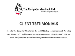 CLIENT TESTIMONIALS
See why The Computer Merchant is the best IT Staffing company around. We bring
over 30 years of IT Staffing experience across numerous industries. Don’t take our
word for it, see what our customers say about our IT recruitment services
 