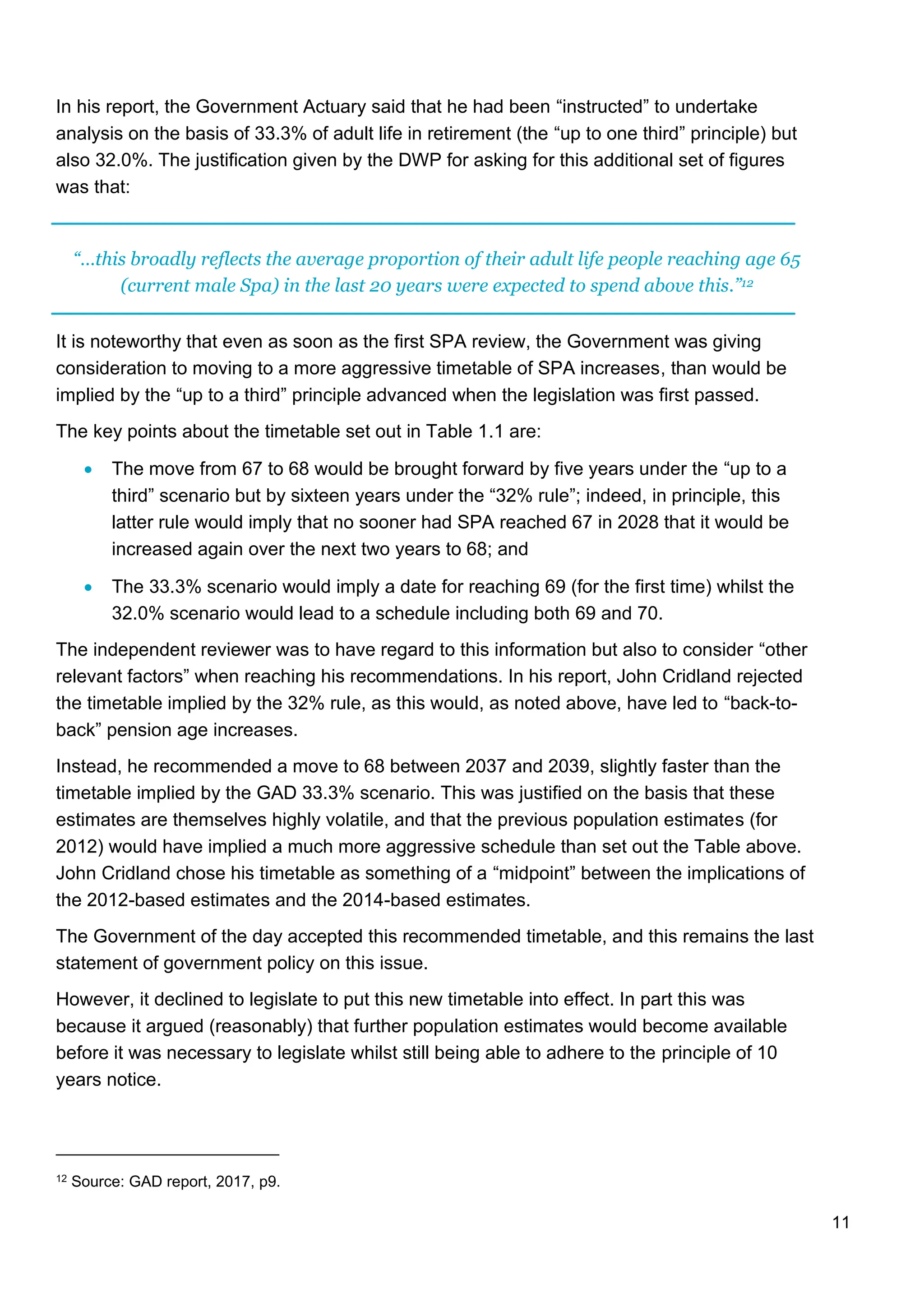 11
In his report, the Government Actuary said that he had been “instructed” to undertake
analysis on the basis of 33.3% of adult life in retirement (the “up to one third” principle) but
also 32.0%. The justification given by the DWP for asking for this additional set of figures
was that:
“…this broadly reflects the average proportion of their adult life people reaching age 65
(current male Spa) in the last 20 years were expected to spend above this.”12
It is noteworthy that even as soon as the first SPA review, the Government was giving
consideration to moving to a more aggressive timetable of SPA increases, than would be
implied by the “up to a third” principle advanced when the legislation was first passed.
The key points about the timetable set out in Table 1.1 are:
• The move from 67 to 68 would be brought forward by five years under the “up to a
third” scenario but by sixteen years under the “32% rule”; indeed, in principle, this
latter rule would imply that no sooner had SPA reached 67 in 2028 that it would be
increased again over the next two years to 68; and
• The 33.3% scenario would imply a date for reaching 69 (for the first time) whilst the
32.0% scenario would lead to a schedule including both 69 and 70.
The independent reviewer was to have regard to this information but also to consider “other
relevant factors” when reaching his recommendations. In his report, John Cridland rejected
the timetable implied by the 32% rule, as this would, as noted above, have led to “back-to-
back” pension age increases.
Instead, he recommended a move to 68 between 2037 and 2039, slightly faster than the
timetable implied by the GAD 33.3% scenario. This was justified on the basis that these
estimates are themselves highly volatile, and that the previous population estimates (for
2012) would have implied a much more aggressive schedule than set out the Table above.
John Cridland chose his timetable as something of a “midpoint” between the implications of
the 2012-based estimates and the 2014-based estimates.
The Government of the day accepted this recommended timetable, and this remains the last
statement of government policy on this issue.
However, it declined to legislate to put this new timetable into effect. In part this was
because it argued (reasonably) that further population estimates would become available
before it was necessary to legislate whilst still being able to adhere to the principle of 10
years notice.
12 Source: GAD report, 2017, p9.
 