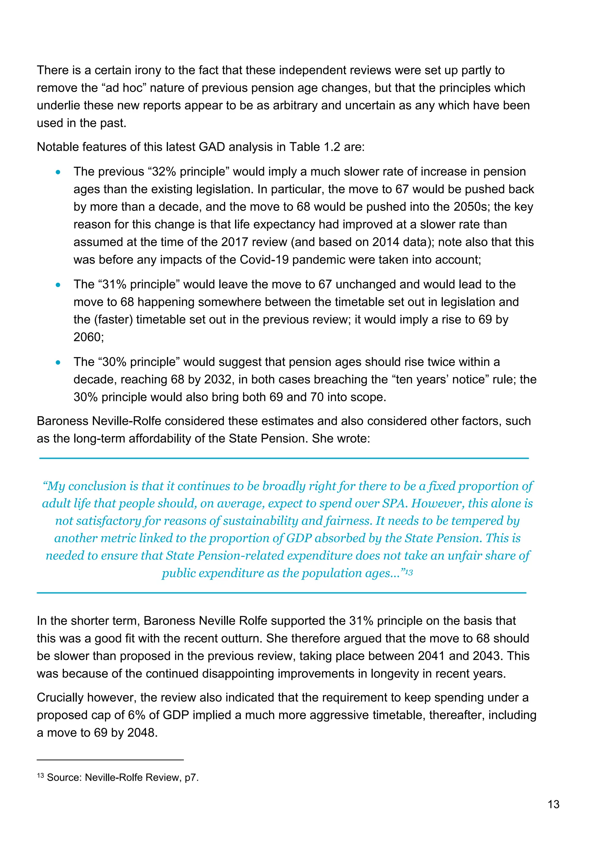 13
There is a certain irony to the fact that these independent reviews were set up partly to
remove the “ad hoc” nature of previous pension age changes, but that the principles which
underlie these new reports appear to be as arbitrary and uncertain as any which have been
used in the past.
Notable features of this latest GAD analysis in Table 1.2 are:
• The previous “32% principle” would imply a much slower rate of increase in pension
ages than the existing legislation. In particular, the move to 67 would be pushed back
by more than a decade, and the move to 68 would be pushed into the 2050s; the key
reason for this change is that life expectancy had improved at a slower rate than
assumed at the time of the 2017 review (and based on 2014 data); note also that this
was before any impacts of the Covid-19 pandemic were taken into account;
• The “31% principle” would leave the move to 67 unchanged and would lead to the
move to 68 happening somewhere between the timetable set out in legislation and
the (faster) timetable set out in the previous review; it would imply a rise to 69 by
2060;
• The “30% principle” would suggest that pension ages should rise twice within a
decade, reaching 68 by 2032, in both cases breaching the “ten years’ notice” rule; the
30% principle would also bring both 69 and 70 into scope.
Baroness Neville-Rolfe considered these estimates and also considered other factors, such
as the long-term affordability of the State Pension. She wrote:
“My conclusion is that it continues to be broadly right for there to be a fixed proportion of
adult life that people should, on average, expect to spend over SPA. However, this alone is
not satisfactory for reasons of sustainability and fairness. It needs to be tempered by
another metric linked to the proportion of GDP absorbed by the State Pension. This is
needed to ensure that State Pension-related expenditure does not take an unfair share of
public expenditure as the population ages…”13
In the shorter term, Baroness Neville Rolfe supported the 31% principle on the basis that
this was a good fit with the recent outturn. She therefore argued that the move to 68 should
be slower than proposed in the previous review, taking place between 2041 and 2043. This
was because of the continued disappointing improvements in longevity in recent years.
Crucially however, the review also indicated that the requirement to keep spending under a
proposed cap of 6% of GDP implied a much more aggressive timetable, thereafter, including
a move to 69 by 2048.
13 Source: Neville-Rolfe Review, p7.
 