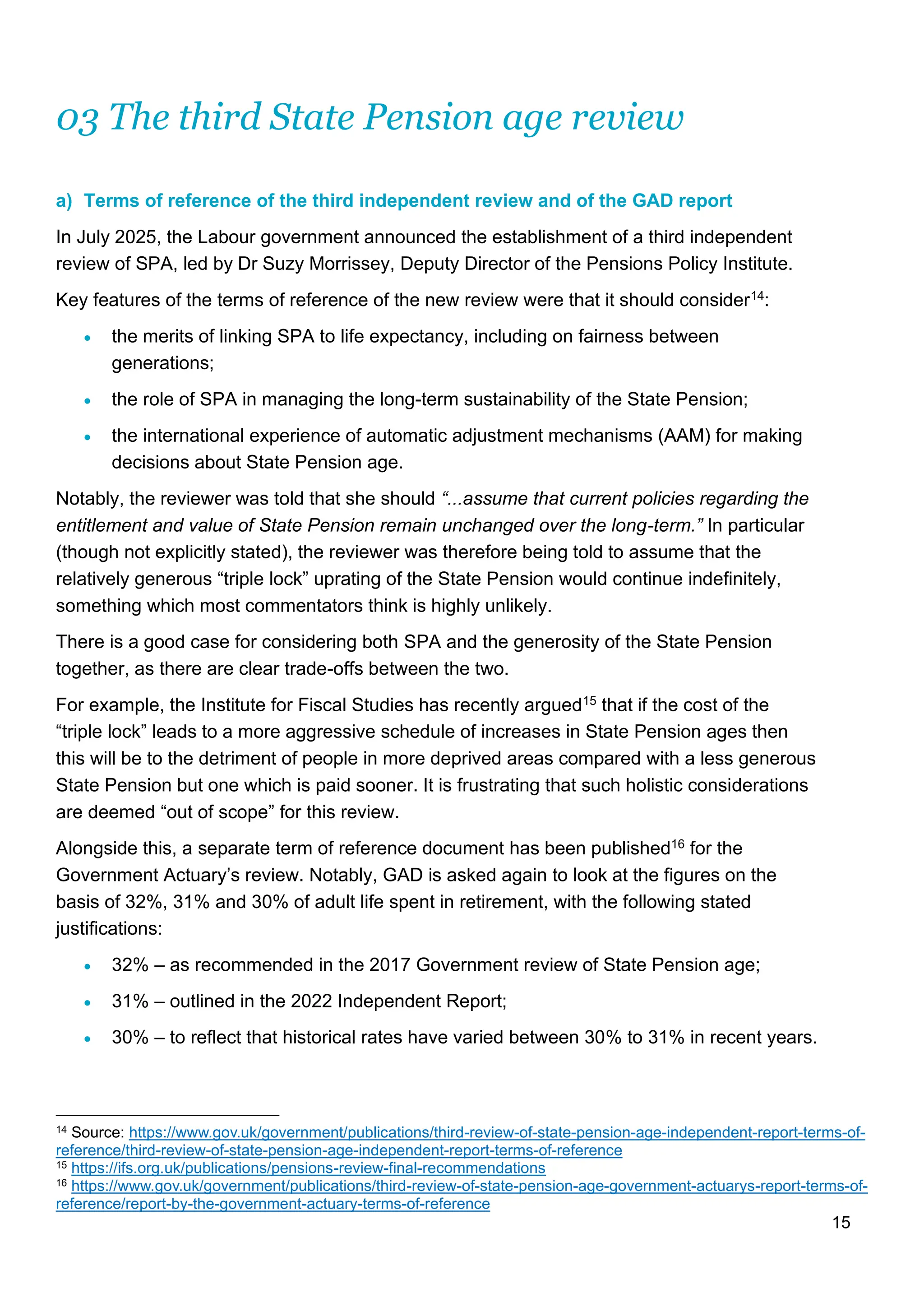 15
03 The third State Pension age review
a) Terms of reference of the third independent review and of the GAD report
In July 2025, the Labour government announced the establishment of a third independent
review of SPA, led by Dr Suzy Morrissey, Deputy Director of the Pensions Policy Institute.
Key features of the terms of reference of the new review were that it should consider14:
• the merits of linking SPA to life expectancy, including on fairness between
generations;
• the role of SPA in managing the long-term sustainability of the State Pension;
• the international experience of automatic adjustment mechanisms (AAM) for making
decisions about State Pension age.
Notably, the reviewer was told that she should “...assume that current policies regarding the
entitlement and value of State Pension remain unchanged over the long-term.” In particular
(though not explicitly stated), the reviewer was therefore being told to assume that the
relatively generous “triple lock” uprating of the State Pension would continue indefinitely,
something which most commentators think is highly unlikely.
There is a good case for considering both SPA and the generosity of the State Pension
together, as there are clear trade-offs between the two.
For example, the Institute for Fiscal Studies has recently argued15 that if the cost of the
“triple lock” leads to a more aggressive schedule of increases in State Pension ages then
this will be to the detriment of people in more deprived areas compared with a less generous
State Pension but one which is paid sooner. It is frustrating that such holistic considerations
are deemed “out of scope” for this review.
Alongside this, a separate term of reference document has been published16 for the
Government Actuary’s review. Notably, GAD is asked again to look at the figures on the
basis of 32%, 31% and 30% of adult life spent in retirement, with the following stated
justifications:
• 32% – as recommended in the 2017 Government review of State Pension age;
• 31% – outlined in the 2022 Independent Report;
• 30% – to reflect that historical rates have varied between 30% to 31% in recent years.
14 Source: https://www.gov.uk/government/publications/third-review-of-state-pension-age-independent-report-terms-of-
reference/third-review-of-state-pension-age-independent-report-terms-of-reference
15 https://ifs.org.uk/publications/pensions-review-final-recommendations
16 https://www.gov.uk/government/publications/third-review-of-state-pension-age-government-actuarys-report-terms-of-
reference/report-by-the-government-actuary-terms-of-reference
 