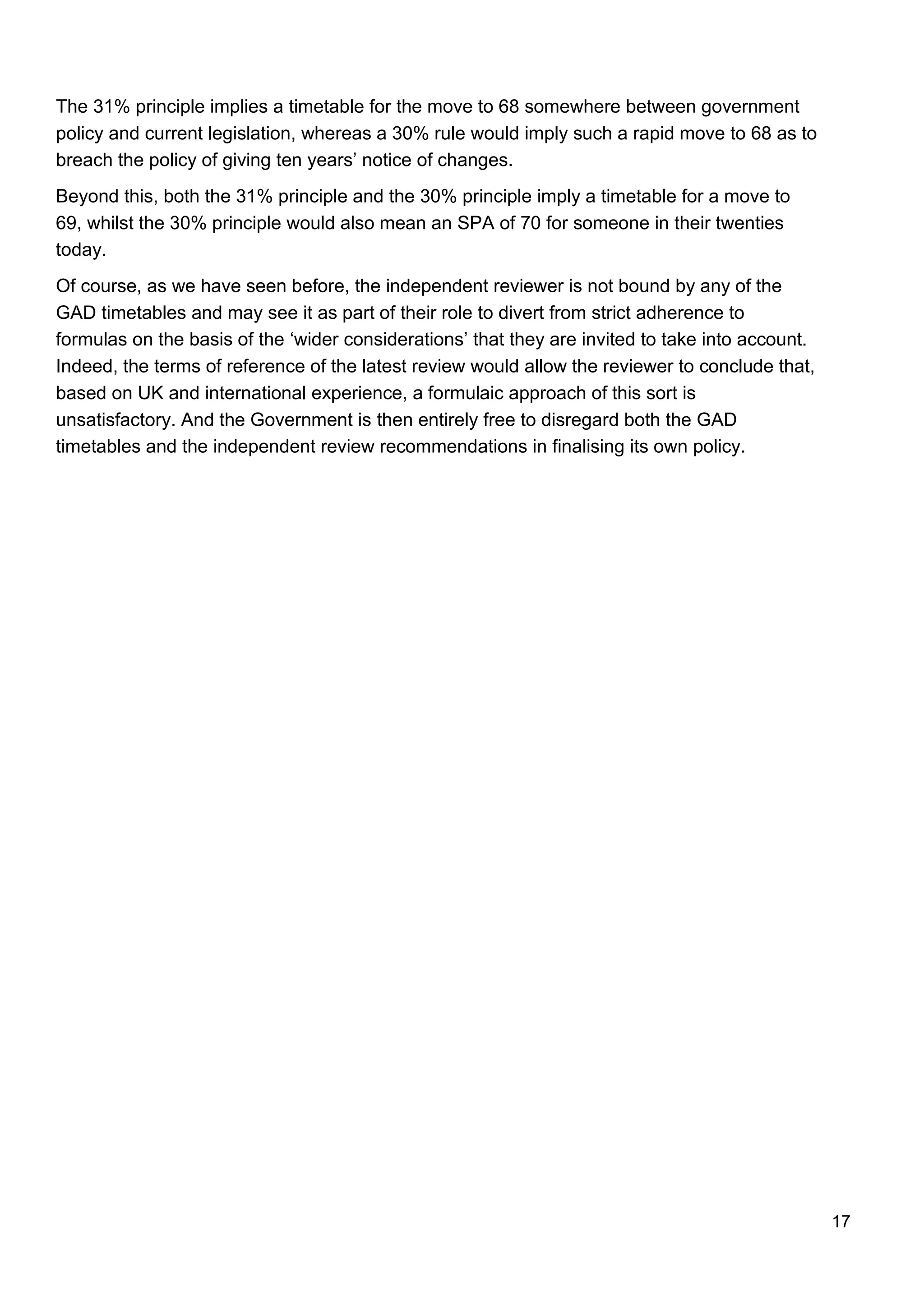 17
The 31% principle implies a timetable for the move to 68 somewhere between government
policy and current legislation, whereas a 30% rule would imply such a rapid move to 68 as to
breach the policy of giving ten years’ notice of changes.
Beyond this, both the 31% principle and the 30% principle imply a timetable for a move to
69, whilst the 30% principle would also mean an SPA of 70 for someone in their twenties
today.
Of course, as we have seen before, the independent reviewer is not bound by any of the
GAD timetables and may see it as part of their role to divert from strict adherence to
formulas on the basis of the ‘wider considerations’ that they are invited to take into account.
Indeed, the terms of reference of the latest review would allow the reviewer to conclude that,
based on UK and international experience, a formulaic approach of this sort is
unsatisfactory. And the Government is then entirely free to disregard both the GAD
timetables and the independent review recommendations in finalising its own policy.
 