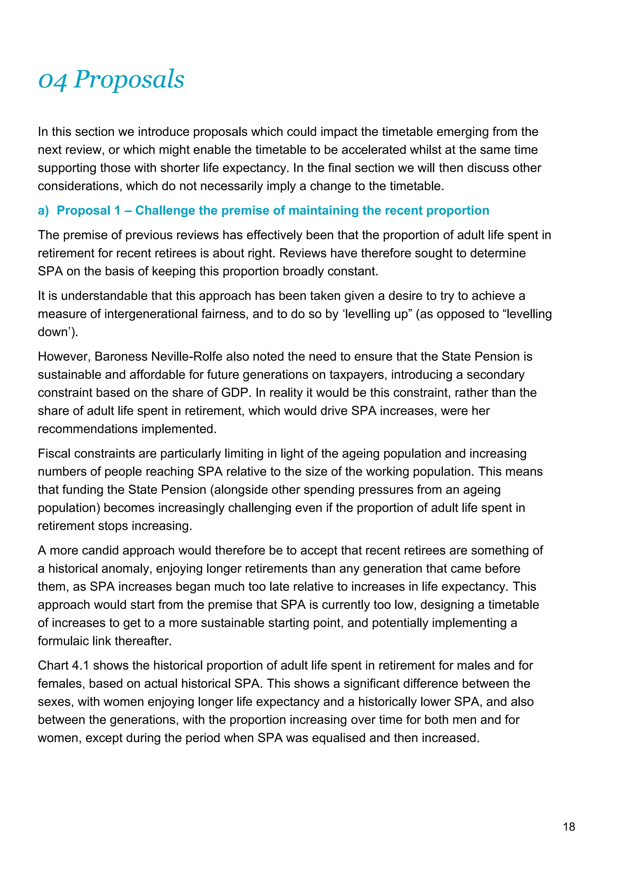 18
04 Proposals
In this section we introduce proposals which could impact the timetable emerging from the
next review, or which might enable the timetable to be accelerated whilst at the same time
supporting those with shorter life expectancy. In the final section we will then discuss other
considerations, which do not necessarily imply a change to the timetable.
a) Proposal 1 – Challenge the premise of maintaining the recent proportion
The premise of previous reviews has effectively been that the proportion of adult life spent in
retirement for recent retirees is about right. Reviews have therefore sought to determine
SPA on the basis of keeping this proportion broadly constant.
It is understandable that this approach has been taken given a desire to try to achieve a
measure of intergenerational fairness, and to do so by ‘levelling up” (as opposed to “levelling
down’).
However, Baroness Neville-Rolfe also noted the need to ensure that the State Pension is
sustainable and affordable for future generations on taxpayers, introducing a secondary
constraint based on the share of GDP. In reality it would be this constraint, rather than the
share of adult life spent in retirement, which would drive SPA increases, were her
recommendations implemented.
Fiscal constraints are particularly limiting in light of the ageing population and increasing
numbers of people reaching SPA relative to the size of the working population. This means
that funding the State Pension (alongside other spending pressures from an ageing
population) becomes increasingly challenging even if the proportion of adult life spent in
retirement stops increasing.
A more candid approach would therefore be to accept that recent retirees are something of
a historical anomaly, enjoying longer retirements than any generation that came before
them, as SPA increases began much too late relative to increases in life expectancy. This
approach would start from the premise that SPA is currently too low, designing a timetable
of increases to get to a more sustainable starting point, and potentially implementing a
formulaic link thereafter.
Chart 4.1 shows the historical proportion of adult life spent in retirement for males and for
females, based on actual historical SPA. This shows a significant difference between the
sexes, with women enjoying longer life expectancy and a historically lower SPA, and also
between the generations, with the proportion increasing over time for both men and for
women, except during the period when SPA was equalised and then increased.
 