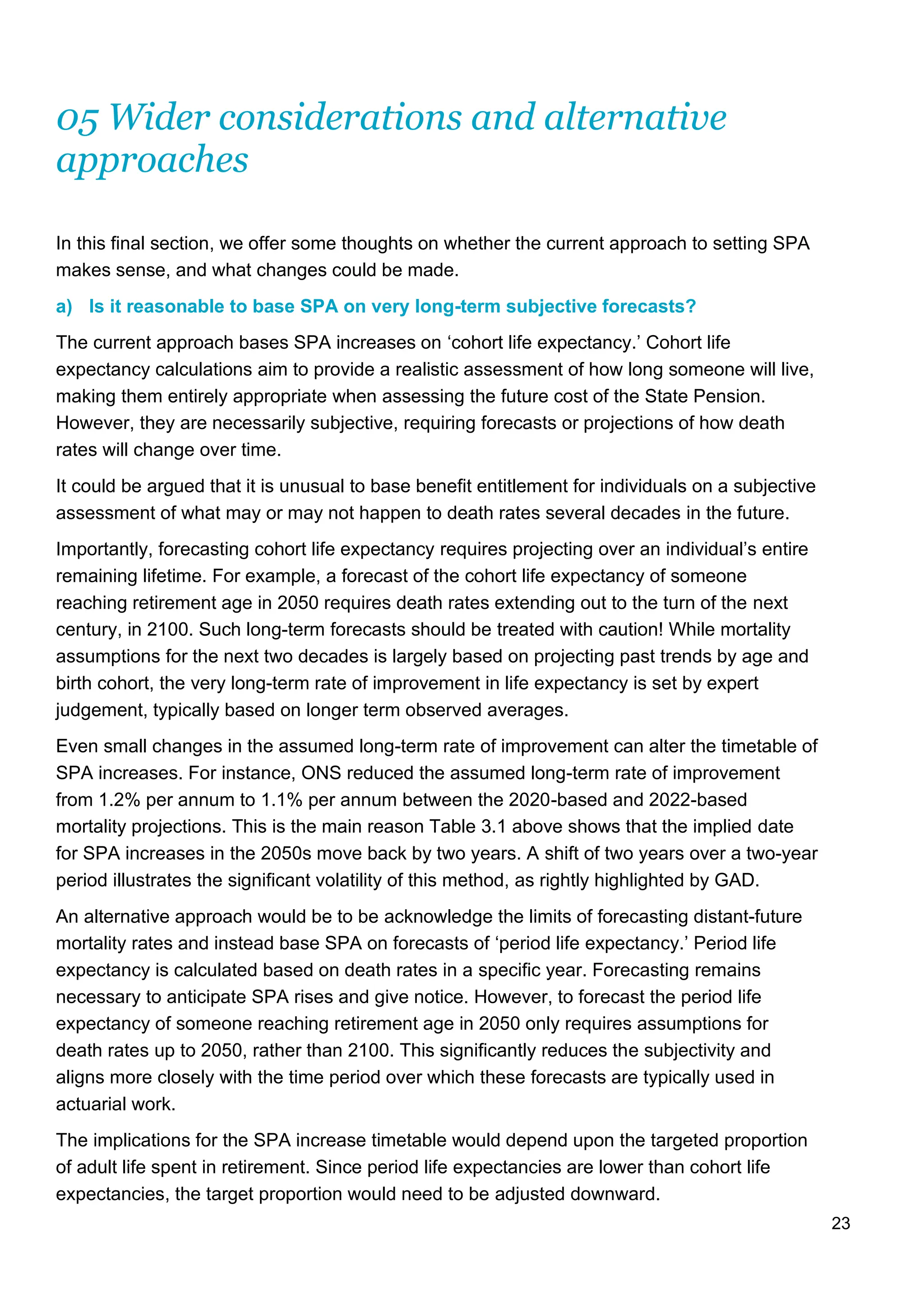 23
05 Wider considerations and alternative
approaches
In this final section, we offer some thoughts on whether the current approach to setting SPA
makes sense, and what changes could be made.
a) Is it reasonable to base SPA on very long-term subjective forecasts?
The current approach bases SPA increases on ‘cohort life expectancy.’ Cohort life
expectancy calculations aim to provide a realistic assessment of how long someone will live,
making them entirely appropriate when assessing the future cost of the State Pension.
However, they are necessarily subjective, requiring forecasts or projections of how death
rates will change over time.
It could be argued that it is unusual to base benefit entitlement for individuals on a subjective
assessment of what may or may not happen to death rates several decades in the future.
Importantly, forecasting cohort life expectancy requires projecting over an individual’s entire
remaining lifetime. For example, a forecast of the cohort life expectancy of someone
reaching retirement age in 2050 requires death rates extending out to the turn of the next
century, in 2100. Such long-term forecasts should be treated with caution! While mortality
assumptions for the next two decades is largely based on projecting past trends by age and
birth cohort, the very long-term rate of improvement in life expectancy is set by expert
judgement, typically based on longer term observed averages.
Even small changes in the assumed long-term rate of improvement can alter the timetable of
SPA increases. For instance, ONS reduced the assumed long-term rate of improvement
from 1.2% per annum to 1.1% per annum between the 2020-based and 2022-based
mortality projections. This is the main reason Table 3.1 above shows that the implied date
for SPA increases in the 2050s move back by two years. A shift of two years over a two-year
period illustrates the significant volatility of this method, as rightly highlighted by GAD.
An alternative approach would be to be acknowledge the limits of forecasting distant-future
mortality rates and instead base SPA on forecasts of ‘period life expectancy.’ Period life
expectancy is calculated based on death rates in a specific year. Forecasting remains
necessary to anticipate SPA rises and give notice. However, to forecast the period life
expectancy of someone reaching retirement age in 2050 only requires assumptions for
death rates up to 2050, rather than 2100. This significantly reduces the subjectivity and
aligns more closely with the time period over which these forecasts are typically used in
actuarial work.
The implications for the SPA increase timetable would depend upon the targeted proportion
of adult life spent in retirement. Since period life expectancies are lower than cohort life
expectancies, the target proportion would need to be adjusted downward.
 