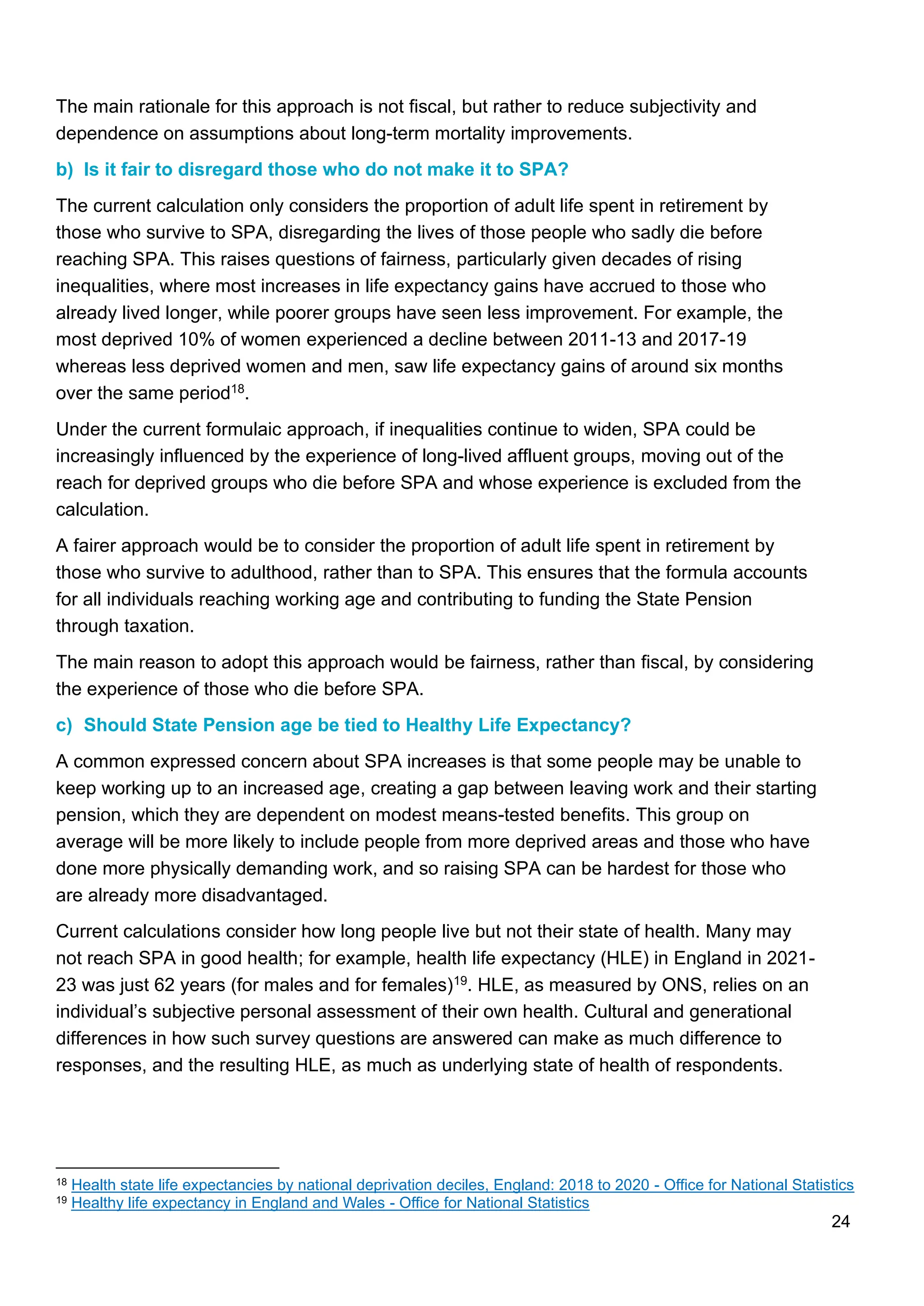 24
The main rationale for this approach is not fiscal, but rather to reduce subjectivity and
dependence on assumptions about long-term mortality improvements.
b) Is it fair to disregard those who do not make it to SPA?
The current calculation only considers the proportion of adult life spent in retirement by
those who survive to SPA, disregarding the lives of those people who sadly die before
reaching SPA. This raises questions of fairness, particularly given decades of rising
inequalities, where most increases in life expectancy gains have accrued to those who
already lived longer, while poorer groups have seen less improvement. For example, the
most deprived 10% of women experienced a decline between 2011-13 and 2017-19
whereas less deprived women and men, saw life expectancy gains of around six months
over the same period18.
Under the current formulaic approach, if inequalities continue to widen, SPA could be
increasingly influenced by the experience of long-lived affluent groups, moving out of the
reach for deprived groups who die before SPA and whose experience is excluded from the
calculation.
A fairer approach would be to consider the proportion of adult life spent in retirement by
those who survive to adulthood, rather than to SPA. This ensures that the formula accounts
for all individuals reaching working age and contributing to funding the State Pension
through taxation.
The main reason to adopt this approach would be fairness, rather than fiscal, by considering
the experience of those who die before SPA.
c) Should State Pension age be tied to Healthy Life Expectancy?
A common expressed concern about SPA increases is that some people may be unable to
keep working up to an increased age, creating a gap between leaving work and their starting
pension, which they are dependent on modest means-tested benefits. This group on
average will be more likely to include people from more deprived areas and those who have
done more physically demanding work, and so raising SPA can be hardest for those who
are already more disadvantaged.
Current calculations consider how long people live but not their state of health. Many may
not reach SPA in good health; for example, health life expectancy (HLE) in England in 2021-
23 was just 62 years (for males and for females)19. HLE, as measured by ONS, relies on an
individual’s subjective personal assessment of their own health. Cultural and generational
differences in how such survey questions are answered can make as much difference to
responses, and the resulting HLE, as much as underlying state of health of respondents.
18 Health state life expectancies by national deprivation deciles, England: 2018 to 2020 - Office for National Statistics
19 Healthy life expectancy in England and Wales - Office for National Statistics
 