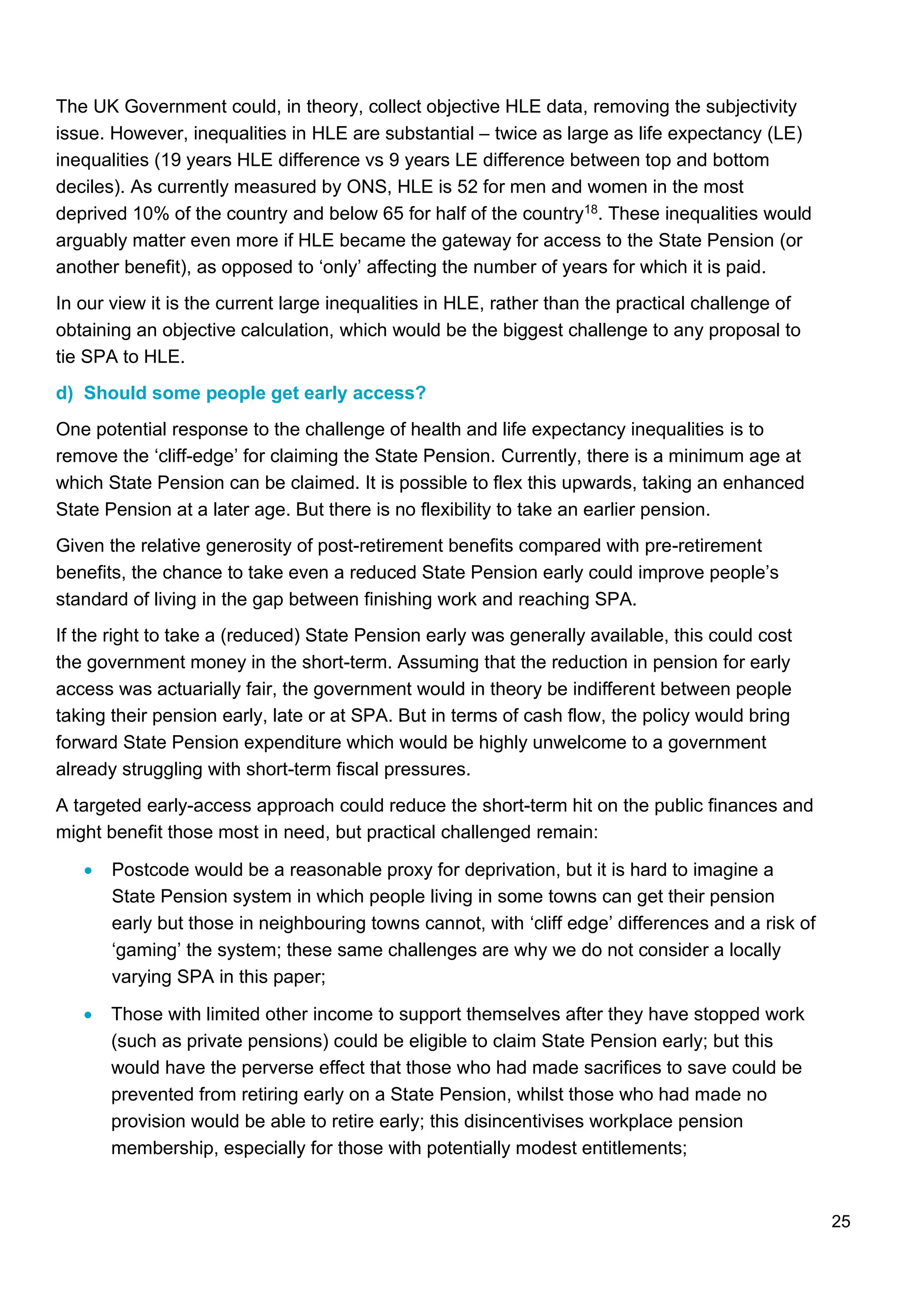 25
The UK Government could, in theory, collect objective HLE data, removing the subjectivity
issue. However, inequalities in HLE are substantial – twice as large as life expectancy (LE)
inequalities (19 years HLE difference vs 9 years LE difference between top and bottom
deciles). As currently measured by ONS, HLE is 52 for men and women in the most
deprived 10% of the country and below 65 for half of the country18. These inequalities would
arguably matter even more if HLE became the gateway for access to the State Pension (or
another benefit), as opposed to ‘only’ affecting the number of years for which it is paid.
In our view it is the current large inequalities in HLE, rather than the practical challenge of
obtaining an objective calculation, which would be the biggest challenge to any proposal to
tie SPA to HLE.
d) Should some people get early access?
One potential response to the challenge of health and life expectancy inequalities is to
remove the ‘cliff-edge’ for claiming the State Pension. Currently, there is a minimum age at
which State Pension can be claimed. It is possible to flex this upwards, taking an enhanced
State Pension at a later age. But there is no flexibility to take an earlier pension.
Given the relative generosity of post-retirement benefits compared with pre-retirement
benefits, the chance to take even a reduced State Pension early could improve people’s
standard of living in the gap between finishing work and reaching SPA.
If the right to take a (reduced) State Pension early was generally available, this could cost
the government money in the short-term. Assuming that the reduction in pension for early
access was actuarially fair, the government would in theory be indifferent between people
taking their pension early, late or at SPA. But in terms of cash flow, the policy would bring
forward State Pension expenditure which would be highly unwelcome to a government
already struggling with short-term fiscal pressures.
A targeted early-access approach could reduce the short-term hit on the public finances and
might benefit those most in need, but practical challenged remain:
• Postcode would be a reasonable proxy for deprivation, but it is hard to imagine a
State Pension system in which people living in some towns can get their pension
early but those in neighbouring towns cannot, with ‘cliff edge’ differences and a risk of
‘gaming’ the system; these same challenges are why we do not consider a locally
varying SPA in this paper;
• Those with limited other income to support themselves after they have stopped work
(such as private pensions) could be eligible to claim State Pension early; but this
would have the perverse effect that those who had made sacrifices to save could be
prevented from retiring early on a State Pension, whilst those who had made no
provision would be able to retire early; this disincentivises workplace pension
membership, especially for those with potentially modest entitlements;
 