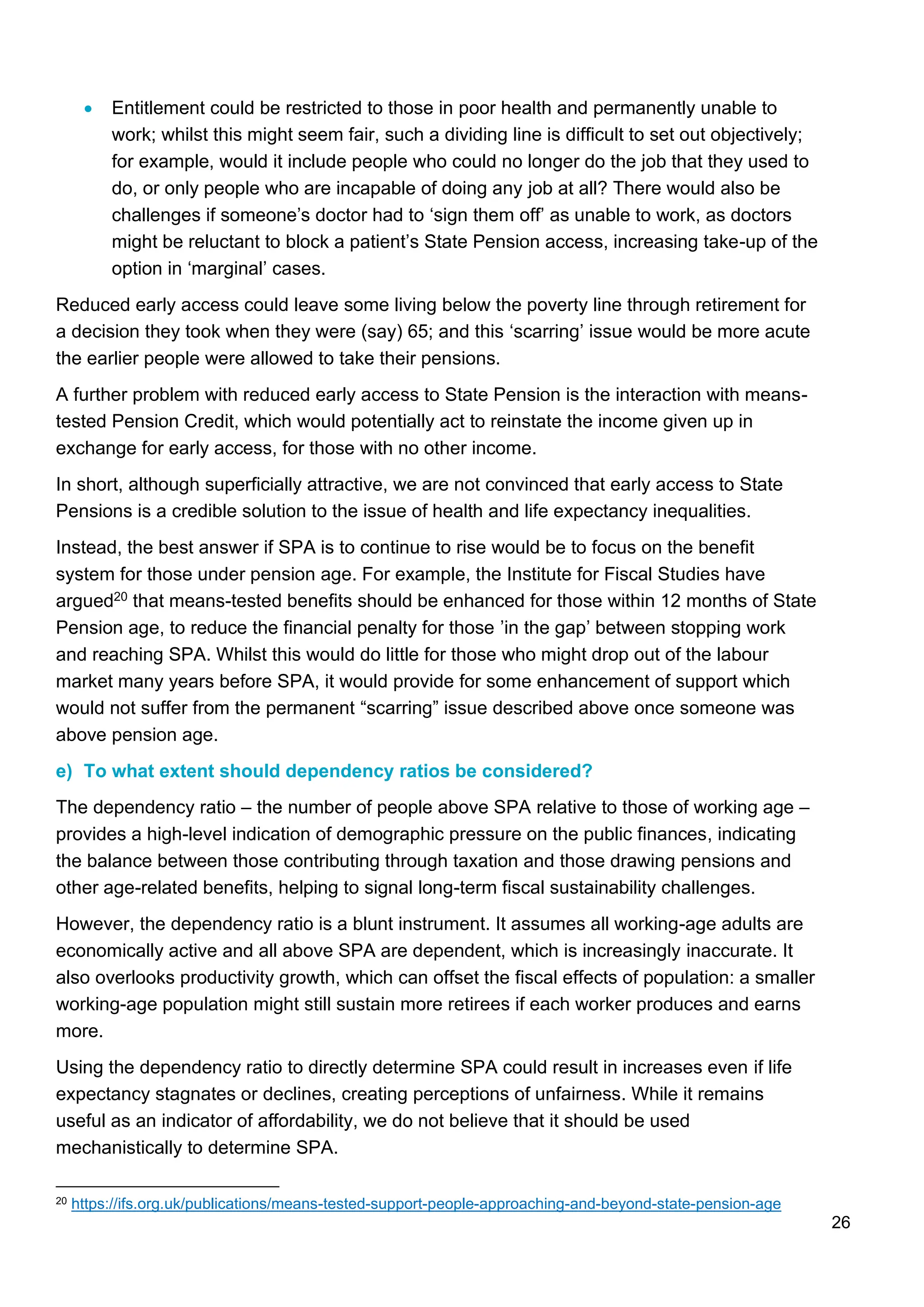 26
• Entitlement could be restricted to those in poor health and permanently unable to
work; whilst this might seem fair, such a dividing line is difficult to set out objectively;
for example, would it include people who could no longer do the job that they used to
do, or only people who are incapable of doing any job at all? There would also be
challenges if someone’s doctor had to ‘sign them off’ as unable to work, as doctors
might be reluctant to block a patient’s State Pension access, increasing take-up of the
option in ‘marginal’ cases.
Reduced early access could leave some living below the poverty line through retirement for
a decision they took when they were (say) 65; and this ‘scarring’ issue would be more acute
the earlier people were allowed to take their pensions.
A further problem with reduced early access to State Pension is the interaction with means-
tested Pension Credit, which would potentially act to reinstate the income given up in
exchange for early access, for those with no other income.
In short, although superficially attractive, we are not convinced that early access to State
Pensions is a credible solution to the issue of health and life expectancy inequalities.
Instead, the best answer if SPA is to continue to rise would be to focus on the benefit
system for those under pension age. For example, the Institute for Fiscal Studies have
argued20 that means-tested benefits should be enhanced for those within 12 months of State
Pension age, to reduce the financial penalty for those ’in the gap’ between stopping work
and reaching SPA. Whilst this would do little for those who might drop out of the labour
market many years before SPA, it would provide for some enhancement of support which
would not suffer from the permanent “scarring” issue described above once someone was
above pension age.
e) To what extent should dependency ratios be considered?
The dependency ratio – the number of people above SPA relative to those of working age –
provides a high-level indication of demographic pressure on the public finances, indicating
the balance between those contributing through taxation and those drawing pensions and
other age-related benefits, helping to signal long-term fiscal sustainability challenges.
However, the dependency ratio is a blunt instrument. It assumes all working-age adults are
economically active and all above SPA are dependent, which is increasingly inaccurate. It
also overlooks productivity growth, which can offset the fiscal effects of population: a smaller
working-age population might still sustain more retirees if each worker produces and earns
more.
Using the dependency ratio to directly determine SPA could result in increases even if life
expectancy stagnates or declines, creating perceptions of unfairness. While it remains
useful as an indicator of affordability, we do not believe that it should be used
mechanistically to determine SPA.
20 https://ifs.org.uk/publications/means-tested-support-people-approaching-and-beyond-state-pension-age
 