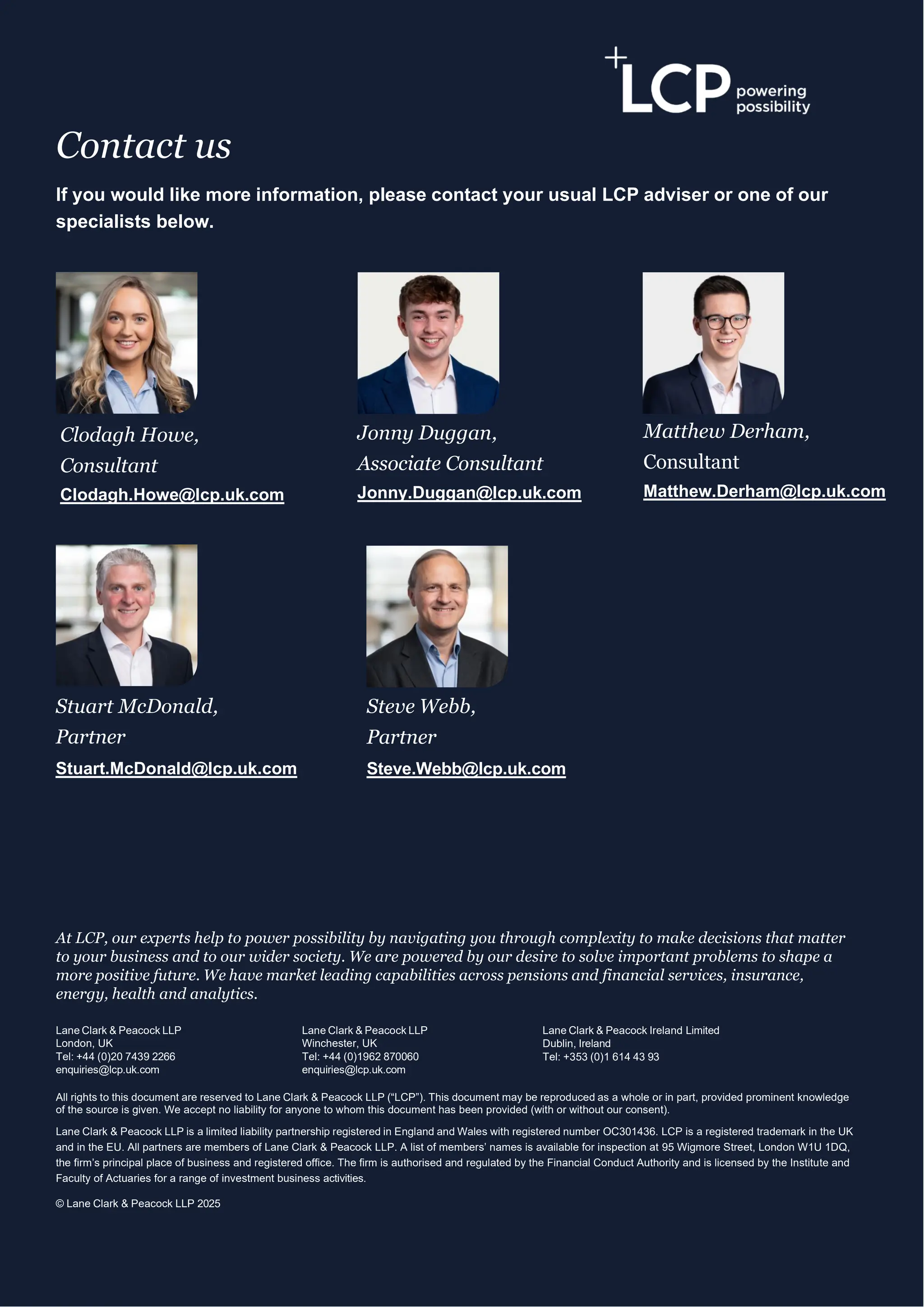 27
Contact us
If you would like more information, please contact your usual LCP adviser or one of our
specialists below.
At LCP, our experts help to power possibility by navigating you through complexity to make decisions that matter
to your business and to our wider society. We are powered by our desire to solve important problems to shape a
more positive future. We have market leading capabilities across pensions and financial services, insurance,
energy, health and analytics.
Lane Clark & Peacock LLP
London, UK
Tel: +44 (0)20 7439 2266
enquiries@lcp.uk.com
Lane Clark & Peacock LLP
Winchester, UK
Tel: +44 (0)1962 870060
enquiries@lcp.uk.com
Lane Clark & Peacock Ireland Limited
Dublin, Ireland
Tel: +353 (0)1 614 43 93
All rights to this document are reserved to Lane Clark & Peacock LLP (“LCP”). This document may be reproduced as a whole or in part, provided prominent knowledge
of the source is given. We accept no liability for anyone to whom this document has been provided (with or without our consent).
Lane Clark & Peacock LLP is a limited liability partnership registered in England and Wales with registered number OC301436. LCP is a registered trademark in the UK
and in the EU. All partners are members of Lane Clark & Peacock LLP. A list of members’ names is available for inspection at 95 Wigmore Street, London W1U 1DQ,
the firm’s principal place of business and registered office. The firm is authorised and regulated by the Financial Conduct Authority and is licensed by the Institute and
Faculty of Actuaries for a range of investment business activities.
© Lane Clark & Peacock LLP 2025
Clodagh Howe,
Consultant
Clodagh.Howe@lcp.uk.com
Steve Webb,
Partner
Steve.Webb@lcp.uk.com
Stuart McDonald,
Partner
Stuart.McDonald@lcp.uk.com
Matthew Derham,
Consultant
Matthew.Derham@lcp.uk.com
Jonny Duggan,
Associate Consultant
Jonny.Duggan@lcp.uk.com
 