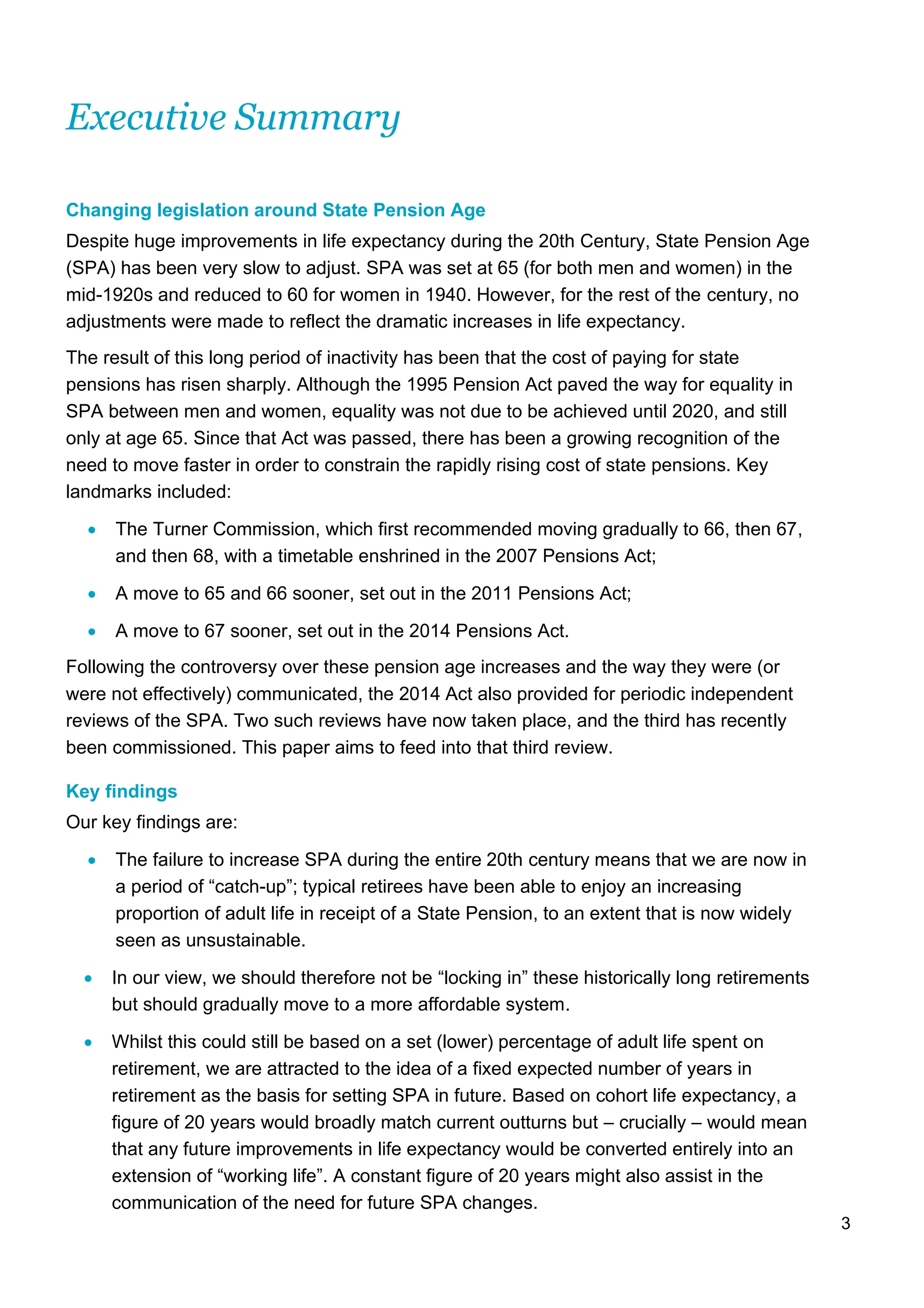 3
Executive Summary
Changing legislation around State Pension Age
Despite huge improvements in life expectancy during the 20th Century, State Pension Age
(SPA) has been very slow to adjust. SPA was set at 65 (for both men and women) in the
mid-1920s and reduced to 60 for women in 1940. However, for the rest of the century, no
adjustments were made to reflect the dramatic increases in life expectancy.
The result of this long period of inactivity has been that the cost of paying for state
pensions has risen sharply. Although the 1995 Pension Act paved the way for equality in
SPA between men and women, equality was not due to be achieved until 2020, and still
only at age 65. Since that Act was passed, there has been a growing recognition of the
need to move faster in order to constrain the rapidly rising cost of state pensions. Key
landmarks included:
• The Turner Commission, which first recommended moving gradually to 66, then 67,
and then 68, with a timetable enshrined in the 2007 Pensions Act;
• A move to 65 and 66 sooner, set out in the 2011 Pensions Act;
• A move to 67 sooner, set out in the 2014 Pensions Act.
Following the controversy over these pension age increases and the way they were (or
were not effectively) communicated, the 2014 Act also provided for periodic independent
reviews of the SPA. Two such reviews have now taken place, and the third has recently
been commissioned. This paper aims to feed into that third review.
Key findings
Our key findings are:
• The failure to increase SPA during the entire 20th century means that we are now in
a period of “catch-up”; typical retirees have been able to enjoy an increasing
proportion of adult life in receipt of a State Pension, to an extent that is now widely
seen as unsustainable.
• In our view, we should therefore not be “locking in” these historically long retirements
but should gradually move to a more affordable system.
• Whilst this could still be based on a set (lower) percentage of adult life spent on
retirement, we are attracted to the idea of a fixed expected number of years in
retirement as the basis for setting SPA in future. Based on cohort life expectancy, a
figure of 20 years would broadly match current outturns but – crucially – would mean
that any future improvements in life expectancy would be converted entirely into an
extension of “working life”. A constant figure of 20 years might also assist in the
communication of the need for future SPA changes.
 