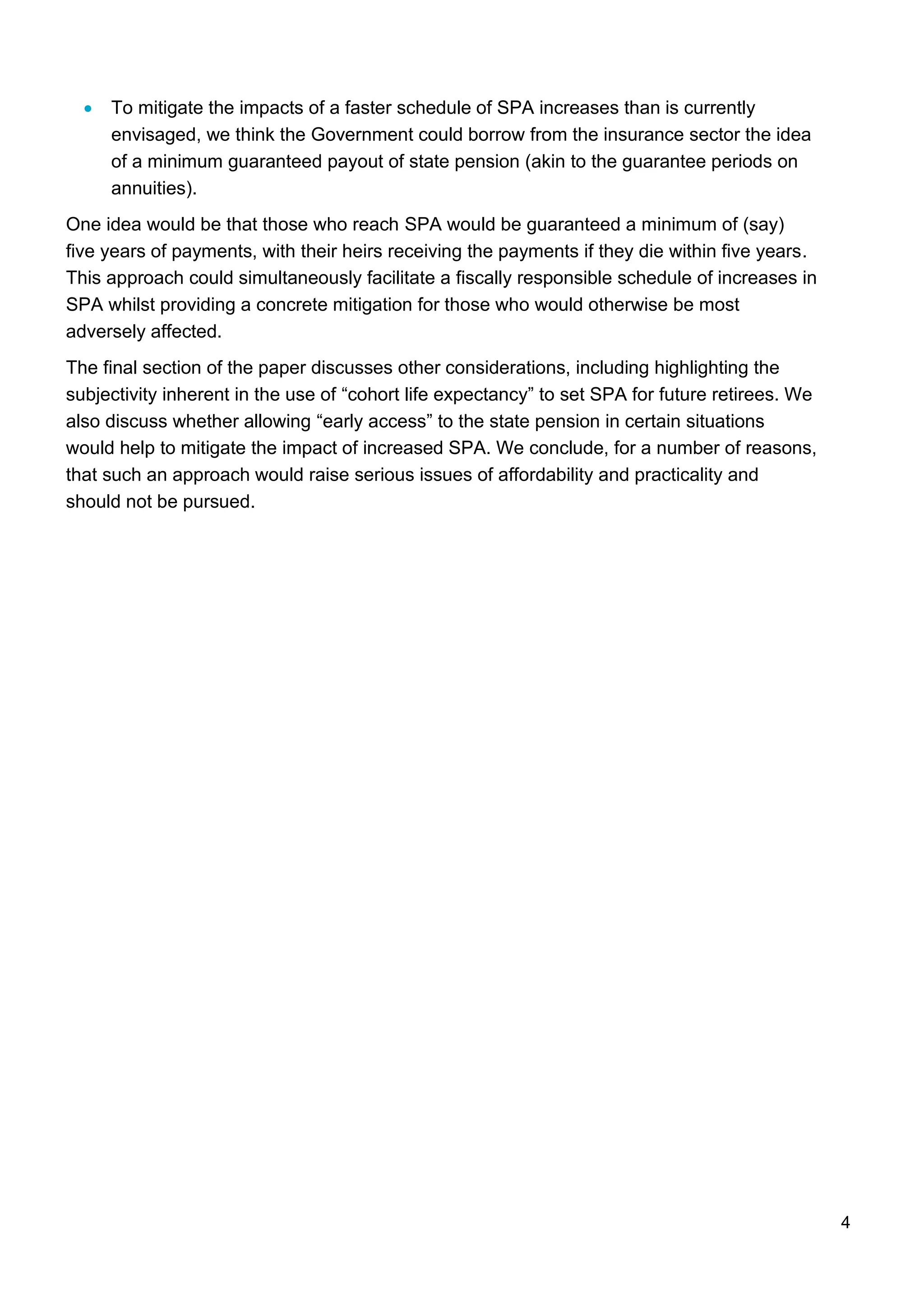 4
• To mitigate the impacts of a faster schedule of SPA increases than is currently
envisaged, we think the Government could borrow from the insurance sector the idea
of a minimum guaranteed payout of state pension (akin to the guarantee periods on
annuities).
One idea would be that those who reach SPA would be guaranteed a minimum of (say)
five years of payments, with their heirs receiving the payments if they die within five years.
This approach could simultaneously facilitate a fiscally responsible schedule of increases in
SPA whilst providing a concrete mitigation for those who would otherwise be most
adversely affected.
The final section of the paper discusses other considerations, including highlighting the
subjectivity inherent in the use of “cohort life expectancy” to set SPA for future retirees. We
also discuss whether allowing “early access” to the state pension in certain situations
would help to mitigate the impact of increased SPA. We conclude, for a number of reasons,
that such an approach would raise serious issues of affordability and practicality and
should not be pursued.
 