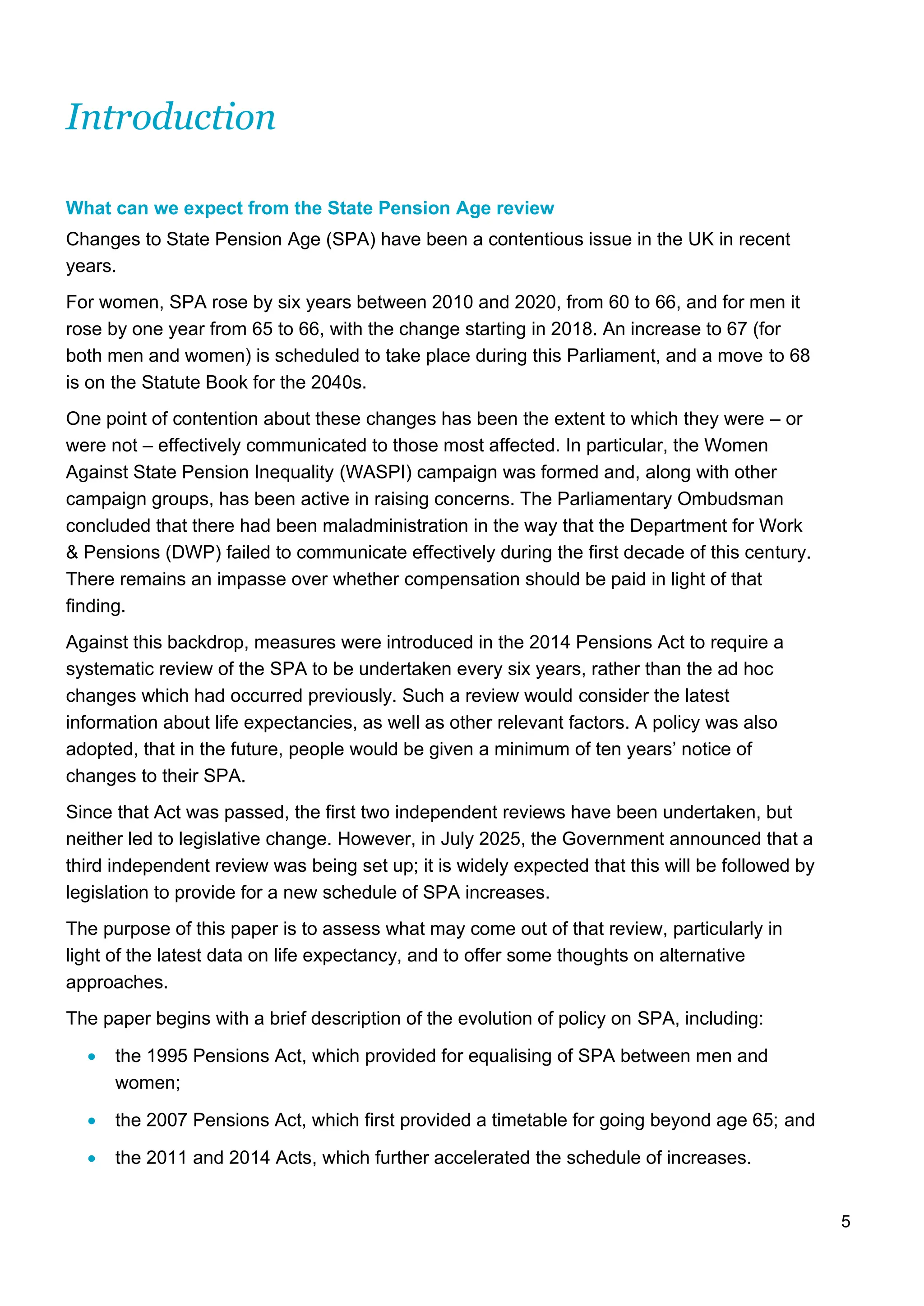 5
Introduction
What can we expect from the State Pension Age review
Changes to State Pension Age (SPA) have been a contentious issue in the UK in recent
years.
For women, SPA rose by six years between 2010 and 2020, from 60 to 66, and for men it
rose by one year from 65 to 66, with the change starting in 2018. An increase to 67 (for
both men and women) is scheduled to take place during this Parliament, and a move to 68
is on the Statute Book for the 2040s.
One point of contention about these changes has been the extent to which they were – or
were not – effectively communicated to those most affected. In particular, the Women
Against State Pension Inequality (WASPI) campaign was formed and, along with other
campaign groups, has been active in raising concerns. The Parliamentary Ombudsman
concluded that there had been maladministration in the way that the Department for Work
& Pensions (DWP) failed to communicate effectively during the first decade of this century.
There remains an impasse over whether compensation should be paid in light of that
finding.
Against this backdrop, measures were introduced in the 2014 Pensions Act to require a
systematic review of the SPA to be undertaken every six years, rather than the ad hoc
changes which had occurred previously. Such a review would consider the latest
information about life expectancies, as well as other relevant factors. A policy was also
adopted, that in the future, people would be given a minimum of ten years’ notice of
changes to their SPA.
Since that Act was passed, the first two independent reviews have been undertaken, but
neither led to legislative change. However, in July 2025, the Government announced that a
third independent review was being set up; it is widely expected that this will be followed by
legislation to provide for a new schedule of SPA increases.
The purpose of this paper is to assess what may come out of that review, particularly in
light of the latest data on life expectancy, and to offer some thoughts on alternative
approaches.
The paper begins with a brief description of the evolution of policy on SPA, including:
• the 1995 Pensions Act, which provided for equalising of SPA between men and
women;
• the 2007 Pensions Act, which first provided a timetable for going beyond age 65; and
• the 2011 and 2014 Acts, which further accelerated the schedule of increases.
 
