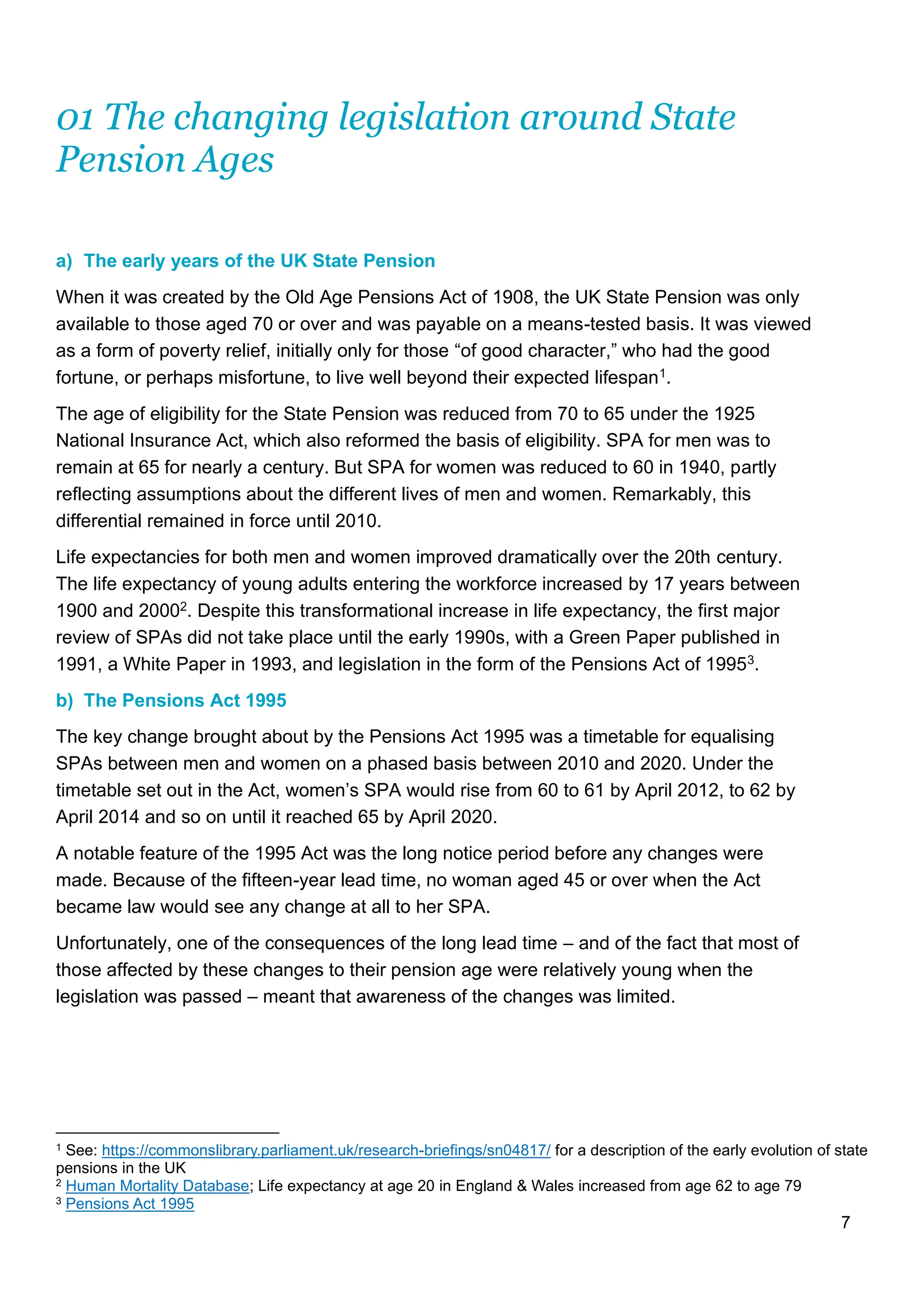7
01 The changing legislation around State
Pension Ages
a) The early years of the UK State Pension
When it was created by the Old Age Pensions Act of 1908, the UK State Pension was only
available to those aged 70 or over and was payable on a means-tested basis. It was viewed
as a form of poverty relief, initially only for those “of good character,” who had the good
fortune, or perhaps misfortune, to live well beyond their expected lifespan1.
The age of eligibility for the State Pension was reduced from 70 to 65 under the 1925
National Insurance Act, which also reformed the basis of eligibility. SPA for men was to
remain at 65 for nearly a century. But SPA for women was reduced to 60 in 1940, partly
reflecting assumptions about the different lives of men and women. Remarkably, this
differential remained in force until 2010.
Life expectancies for both men and women improved dramatically over the 20th century.
The life expectancy of young adults entering the workforce increased by 17 years between
1900 and 20002. Despite this transformational increase in life expectancy, the first major
review of SPAs did not take place until the early 1990s, with a Green Paper published in
1991, a White Paper in 1993, and legislation in the form of the Pensions Act of 19953.
b) The Pensions Act 1995
The key change brought about by the Pensions Act 1995 was a timetable for equalising
SPAs between men and women on a phased basis between 2010 and 2020. Under the
timetable set out in the Act, women’s SPA would rise from 60 to 61 by April 2012, to 62 by
April 2014 and so on until it reached 65 by April 2020.
A notable feature of the 1995 Act was the long notice period before any changes were
made. Because of the fifteen-year lead time, no woman aged 45 or over when the Act
became law would see any change at all to her SPA.
Unfortunately, one of the consequences of the long lead time – and of the fact that most of
those affected by these changes to their pension age were relatively young when the
legislation was passed – meant that awareness of the changes was limited.
1 See: https://commonslibrary.parliament.uk/research-briefings/sn04817/ for a description of the early evolution of state
pensions in the UK
2 Human Mortality Database; Life expectancy at age 20 in England & Wales increased from age 62 to age 79
3 Pensions Act 1995
 