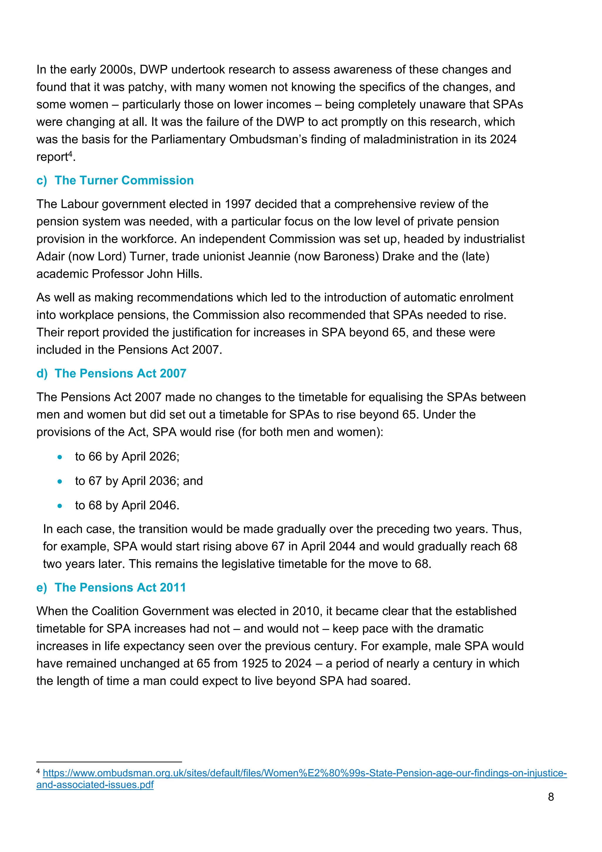 8
In the early 2000s, DWP undertook research to assess awareness of these changes and
found that it was patchy, with many women not knowing the specifics of the changes, and
some women – particularly those on lower incomes – being completely unaware that SPAs
were changing at all. It was the failure of the DWP to act promptly on this research, which
was the basis for the Parliamentary Ombudsman’s finding of maladministration in its 2024
report4.
c) The Turner Commission
The Labour government elected in 1997 decided that a comprehensive review of the
pension system was needed, with a particular focus on the low level of private pension
provision in the workforce. An independent Commission was set up, headed by industrialist
Adair (now Lord) Turner, trade unionist Jeannie (now Baroness) Drake and the (late)
academic Professor John Hills.
As well as making recommendations which led to the introduction of automatic enrolment
into workplace pensions, the Commission also recommended that SPAs needed to rise.
Their report provided the justification for increases in SPA beyond 65, and these were
included in the Pensions Act 2007.
d) The Pensions Act 2007
The Pensions Act 2007 made no changes to the timetable for equalising the SPAs between
men and women but did set out a timetable for SPAs to rise beyond 65. Under the
provisions of the Act, SPA would rise (for both men and women):
• to 66 by April 2026;
• to 67 by April 2036; and
• to 68 by April 2046.
In each case, the transition would be made gradually over the preceding two years. Thus,
for example, SPA would start rising above 67 in April 2044 and would gradually reach 68
two years later. This remains the legislative timetable for the move to 68.
e) The Pensions Act 2011
When the Coalition Government was elected in 2010, it became clear that the established
timetable for SPA increases had not – and would not – keep pace with the dramatic
increases in life expectancy seen over the previous century. For example, male SPA would
have remained unchanged at 65 from 1925 to 2024 – a period of nearly a century in which
the length of time a man could expect to live beyond SPA had soared.
4 https://www.ombudsman.org.uk/sites/default/files/Women%E2%80%99s-State-Pension-age-our-findings-on-injustice-
and-associated-issues.pdf
 