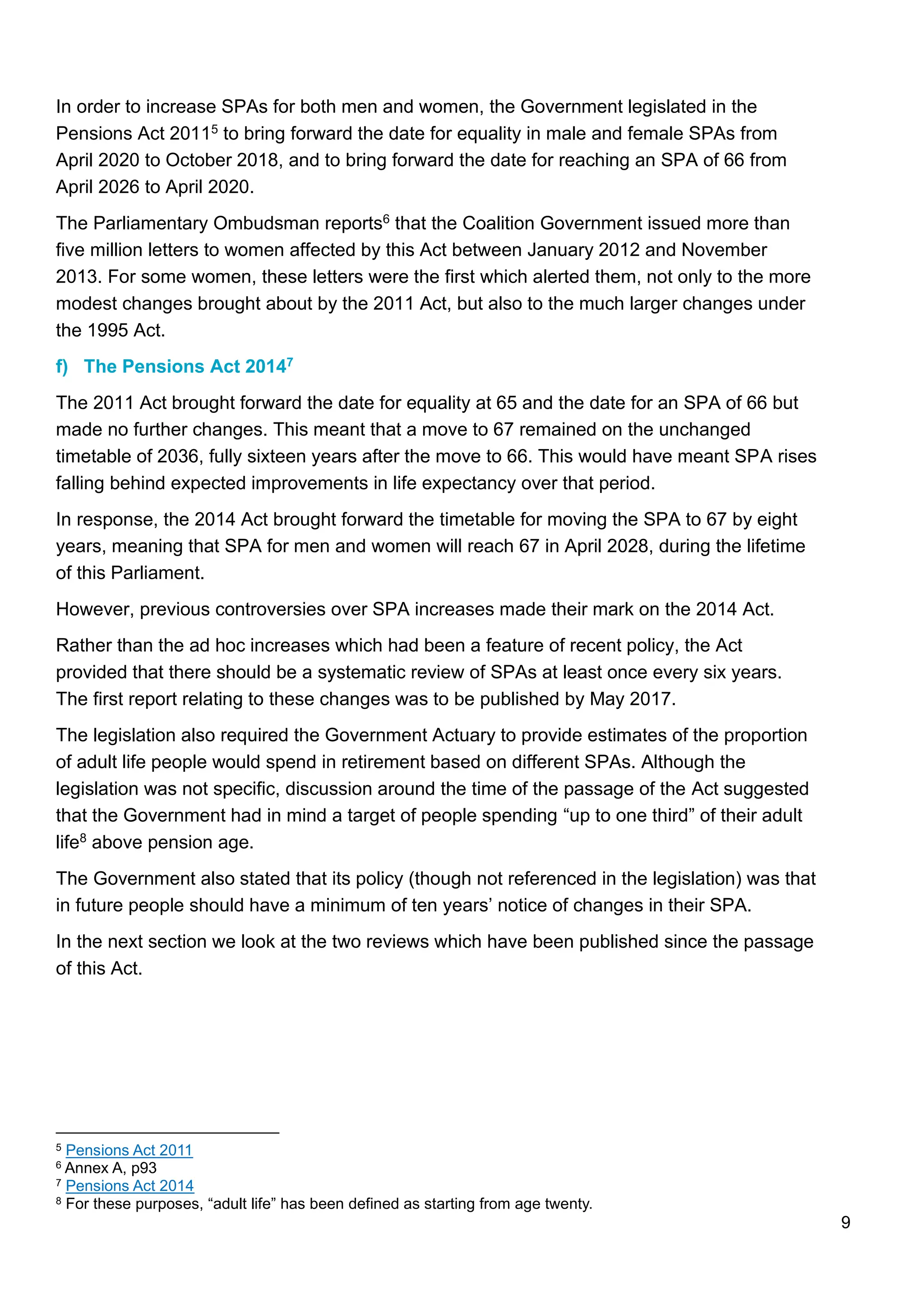 9
In order to increase SPAs for both men and women, the Government legislated in the
Pensions Act 20115 to bring forward the date for equality in male and female SPAs from
April 2020 to October 2018, and to bring forward the date for reaching an SPA of 66 from
April 2026 to April 2020.
The Parliamentary Ombudsman reports6 that the Coalition Government issued more than
five million letters to women affected by this Act between January 2012 and November
2013. For some women, these letters were the first which alerted them, not only to the more
modest changes brought about by the 2011 Act, but also to the much larger changes under
the 1995 Act.
f) The Pensions Act 20147
The 2011 Act brought forward the date for equality at 65 and the date for an SPA of 66 but
made no further changes. This meant that a move to 67 remained on the unchanged
timetable of 2036, fully sixteen years after the move to 66. This would have meant SPA rises
falling behind expected improvements in life expectancy over that period.
In response, the 2014 Act brought forward the timetable for moving the SPA to 67 by eight
years, meaning that SPA for men and women will reach 67 in April 2028, during the lifetime
of this Parliament.
However, previous controversies over SPA increases made their mark on the 2014 Act.
Rather than the ad hoc increases which had been a feature of recent policy, the Act
provided that there should be a systematic review of SPAs at least once every six years.
The first report relating to these changes was to be published by May 2017.
The legislation also required the Government Actuary to provide estimates of the proportion
of adult life people would spend in retirement based on different SPAs. Although the
legislation was not specific, discussion around the time of the passage of the Act suggested
that the Government had in mind a target of people spending “up to one third” of their adult
life8 above pension age.
The Government also stated that its policy (though not referenced in the legislation) was that
in future people should have a minimum of ten years’ notice of changes in their SPA.
In the next section we look at the two reviews which have been published since the passage
of this Act.
5 Pensions Act 2011
6 Annex A, p93
7 Pensions Act 2014
8 For these purposes, “adult life” has been defined as starting from age twenty.
 