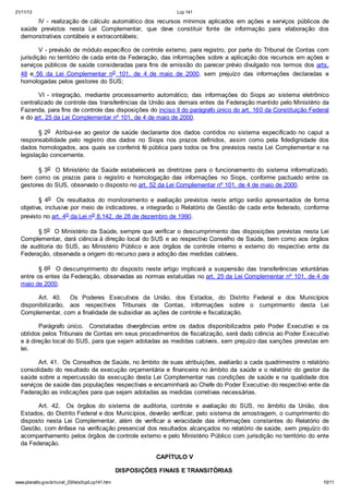 21/11/13 Lcp 141
www.planalto.gov.br/ccivil_03/leis/lcp/Lcp141.htm 10/11
IV - realização de cálculo automático dos recursos mínimos aplicados em ações e serviços públicos de
saúde previstos nesta Lei Complementar, que deve constituir fonte de informação para elaboração dos
demonstrativos contábeis e extracontábeis;
V - previsão de módulo específico de controle externo, para registro, por parte do Tribunal de Contas com
jurisdição no território de cada ente da Federação, das informações sobre a aplicação dos recursos em ações e
serviços públicos de saúde consideradas para fins de emissão do parecer prévio divulgado nos termos dos arts.
48 e 56 da Lei Complementar no 101, de 4 de maio de 2000, sem prejuízo das informações declaradas e
homologadas pelos gestores do SUS;
VI - integração, mediante processamento automático, das informações do Siops ao sistema eletrônico
centralizado de controle das transferências da União aos demais entes da Federação mantido pelo Ministério da
Fazenda, para fins de controle das disposições do inciso II do parágrafo único do art. 160 da Constituição Federal
e do art. 25 da Lei Complementar nº 101, de 4 de maio de 2000.
§ 2o Atribui-se ao gestor de saúde declarante dos dados contidos no sistema especificado no caput a
responsabilidade pelo registro dos dados no Siops nos prazos definidos, assim como pela fidedignidade dos
dados homologados, aos quais se conferirá fé pública para todos os fins previstos nesta Lei Complementar e na
legislação concernente.
§ 3o O Ministério da Saúde estabelecerá as diretrizes para o funcionamento do sistema informatizado,
bem como os prazos para o registro e homologação das informações no Siops, conforme pactuado entre os
gestores do SUS, observado o disposto no art. 52 da Lei Complementar nº 101, de 4 de maio de 2000.
§ 4o Os resultados do monitoramento e avaliação previstos neste artigo serão apresentados de forma
objetiva, inclusive por meio de indicadores, e integrarão o Relatório de Gestão de cada ente federado, conforme
previsto no art. 4o da Lei no 8.142, de 28 de dezembro de 1990.
§ 5o O Ministério da Saúde, sempre que verificar o descumprimento das disposições previstas nesta Lei
Complementar, dará ciência à direção local do SUS e ao respectivo Conselho de Saúde, bem como aos órgãos
de auditoria do SUS, ao Ministério Público e aos órgãos de controle interno e externo do respectivo ente da
Federação, observada a origem do recurso para a adoção das medidas cabíveis.
§ 6o O descumprimento do disposto neste artigo implicará a suspensão das transferências voluntárias
entre os entes da Federação, observadas as normas estatuídas no art. 25 da Lei Complementar nº 101, de 4 de
maio de 2000.
Art. 40. Os Poderes Executivos da União, dos Estados, do Distrito Federal e dos Municípios
disponibilizarão, aos respectivos Tribunais de Contas, informações sobre o cumprimento desta Lei
Complementar, com a finalidade de subsidiar as ações de controle e fiscalização.
Parágrafo único. Constatadas divergências entre os dados disponibilizados pelo Poder Executivo e os
obtidos pelos Tribunais de Contas em seus procedimentos de fiscalização, será dado ciência ao Poder Executivo
e à direção local do SUS, para que sejam adotadas as medidas cabíveis, sem prejuízo das sanções previstas em
lei.
Art. 41. Os Conselhos de Saúde, no âmbito de suas atribuições, avaliarão a cada quadrimestre o relatório
consolidado do resultado da execução orçamentária e financeira no âmbito da saúde e o relatório do gestor da
saúde sobre a repercussão da execução desta Lei Complementar nas condições de saúde e na qualidade dos
serviços de saúde das populações respectivas e encaminhará ao Chefe do Poder Executivo do respectivo ente da
Federação as indicações para que sejam adotadas as medidas corretivas necessárias.
Art. 42. Os órgãos do sistema de auditoria, controle e avaliação do SUS, no âmbito da União, dos
Estados, do Distrito Federal e dos Municípios, deverão verificar, pelo sistema de amostragem, o cumprimento do
disposto nesta Lei Complementar, além de verificar a veracidade das informações constantes do Relatório de
Gestão, com ênfase na verificação presencial dos resultados alcançados no relatório de saúde, sem prejuízo do
acompanhamento pelos órgãos de controle externo e pelo Ministério Público com jurisdição no território do ente
da Federação.
CAPÍTULO V
DISPOSIÇÕES FINAIS E TRANSITÓRIAS
 