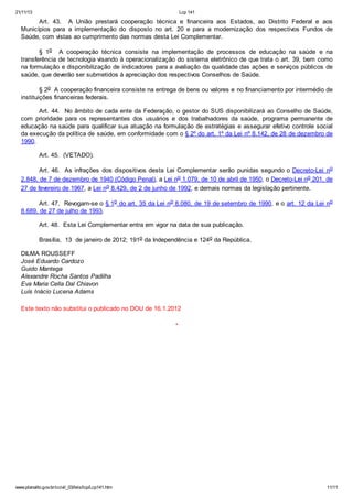 21/11/13 Lcp 141
www.planalto.gov.br/ccivil_03/leis/lcp/Lcp141.htm 11/11
Art. 43. A União prestará cooperação técnica e financeira aos Estados, ao Distrito Federal e aos
Municípios para a implementação do disposto no art. 20 e para a modernização dos respectivos Fundos de
Saúde, com vistas ao cumprimento das normas desta Lei Complementar.
§ 1o A cooperação técnica consiste na implementação de processos de educação na saúde e na
transferência de tecnologia visando à operacionalização do sistema eletrônico de que trata o art. 39, bem como
na formulação e disponibilização de indicadores para a avaliação da qualidade das ações e serviços públicos de
saúde, que deverão ser submetidos à apreciação dos respectivos Conselhos de Saúde.
§ 2o A cooperação financeira consiste na entrega de bens ou valores e no financiamento por intermédio de
instituições financeiras federais.
Art. 44. No âmbito de cada ente da Federação, o gestor do SUS disponibilizará ao Conselho de Saúde,
com prioridade para os representantes dos usuários e dos trabalhadores da saúde, programa permanente de
educação na saúde para qualificar sua atuação na formulação de estratégias e assegurar efetivo controle social
da execução da política de saúde, em conformidade com o § 2º do art. 1º da Lei nº 8.142, de 28 de dezembro de
1990.
Art. 45. (VETADO).
Art. 46. As infrações dos dispositivos desta Lei Complementar serão punidas segundo o Decreto-Lei no
2.848, de 7 de dezembro de 1940 (Código Penal), a Lei no 1.079, de 10 de abril de 1950, o Decreto-Lei no 201, de
27 de fevereiro de 1967, a Lei no 8.429, de 2 de junho de 1992, e demais normas da legislação pertinente.
Art. 47. Revogam-se o § 1o do art. 35 da Lei no 8.080, de 19 de setembro de 1990, e o art. 12 da Lei no
8.689, de 27 de julho de 1993.
Art. 48. Esta Lei Complementar entra em vigor na data de sua publicação.
Brasília, 13 de janeiro de 2012; 191o da Independência e 124o da República.
DILMA ROUSSEFF
José Eduardo Cardozo
Guido Mantega
Alexandre Rocha Santos Padilha
Eva Maria Cella Dal Chiavon
Luís Inácio Lucena Adams
Este texto não substitui o publicado no DOU de 16.1.2012
*
 