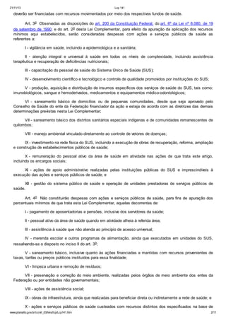 21/11/13 Lcp 141
www.planalto.gov.br/ccivil_03/leis/lcp/Lcp141.htm 2/11
deverão ser financiadas com recursos movimentados por meio dos respectivos fundos de saúde.
Art. 3o Observadas as disposições do art. 200 da Constituição Federal, do art. 6º da Lei nº 8.080, de 19
de setembro de 1990, e do art. 2o desta Lei Complementar, para efeito da apuração da aplicação dos recursos
mínimos aqui estabelecidos, serão consideradas despesas com ações e serviços públicos de saúde as
referentes a:
I - vigilância em saúde, incluindo a epidemiológica e a sanitária;
II - atenção integral e universal à saúde em todos os níveis de complexidade, incluindo assistência
terapêutica e recuperação de deficiências nutricionais;
III - capacitação do pessoal de saúde do Sistema Único de Saúde (SUS);
IV - desenvolvimento científico e tecnológico e controle de qualidade promovidos por instituições do SUS;
V - produção, aquisição e distribuição de insumos específicos dos serviços de saúde do SUS, tais como:
imunobiológicos, sangue e hemoderivados, medicamentos e equipamentos médico-odontológicos;
VI - saneamento básico de domicílios ou de pequenas comunidades, desde que seja aprovado pelo
Conselho de Saúde do ente da Federação financiador da ação e esteja de acordo com as diretrizes das demais
determinações previstas nesta Lei Complementar;
VII - saneamento básico dos distritos sanitários especiais indígenas e de comunidades remanescentes de
quilombos;
VIII - manejo ambiental vinculado diretamente ao controle de vetores de doenças;
IX - investimento na rede física do SUS, incluindo a execução de obras de recuperação, reforma, ampliação
e construção de estabelecimentos públicos de saúde;
X - remuneração do pessoal ativo da área de saúde em atividade nas ações de que trata este artigo,
incluindo os encargos sociais;
XI - ações de apoio administrativo realizadas pelas instituições públicas do SUS e imprescindíveis à
execução das ações e serviços públicos de saúde; e
XII - gestão do sistema público de saúde e operação de unidades prestadoras de serviços públicos de
saúde.
Art. 4o Não constituirão despesas com ações e serviços públicos de saúde, para fins de apuração dos
percentuais mínimos de que trata esta Lei Complementar, aquelas decorrentes de:
I - pagamento de aposentadorias e pensões, inclusive dos servidores da saúde;
II - pessoal ativo da área de saúde quando em atividade alheia à referida área;
III - assistência à saúde que não atenda ao princípio de acesso universal;
IV - merenda escolar e outros programas de alimentação, ainda que executados em unidades do SUS,
ressalvando-se o disposto no inciso II do art. 3o;
V - saneamento básico, inclusive quanto às ações financiadas e mantidas com recursos provenientes de
taxas, tarifas ou preços públicos instituídos para essa finalidade;
VI - limpeza urbana e remoção de resíduos;
VII - preservação e correção do meio ambiente, realizadas pelos órgãos de meio ambiente dos entes da
Federação ou por entidades não governamentais;
VIII - ações de assistência social;
IX - obras de infraestrutura, ainda que realizadas para beneficiar direta ou indiretamente a rede de saúde; e
X - ações e serviços públicos de saúde custeados com recursos distintos dos especificados na base de
 