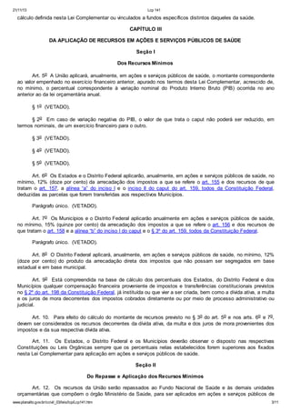 21/11/13 Lcp 141
www.planalto.gov.br/ccivil_03/leis/lcp/Lcp141.htm 3/11
cálculo definida nesta Lei Complementar ou vinculados a fundos específicos distintos daqueles da saúde.
CAPÍTULO III
DA APLICAÇÃO DE RECURSOS EM AÇÕES E SERVIÇOS PÚBLICOS DE SAÚDE
Seção I
Dos Recursos Mínimos
Art. 5o A União aplicará, anualmente, em ações e serviços públicos de saúde, o montante correspondente
ao valor empenhado no exercício financeiro anterior, apurado nos termos desta Lei Complementar, acrescido de,
no mínimo, o percentual correspondente à variação nominal do Produto Interno Bruto (PIB) ocorrida no ano
anterior ao da lei orçamentária anual.
§ 1o (VETADO).
§ 2o Em caso de variação negativa do PIB, o valor de que trata o caput não poderá ser reduzido, em
termos nominais, de um exercício financeiro para o outro.
§ 3o (VETADO).
§ 4o (VETADO).
§ 5o (VETADO).
Art. 6o Os Estados e o Distrito Federal aplicarão, anualmente, em ações e serviços públicos de saúde, no
mínimo, 12% (doze por cento) da arrecadação dos impostos a que se refere o art. 155 e dos recursos de que
tratam o art. 157, a alínea “a” do inciso I e o inciso II do caput do art. 159, todos da Constituição Federal,
deduzidas as parcelas que forem transferidas aos respectivos Municípios.
Parágrafo único. (VETADO).
Art. 7o Os Municípios e o Distrito Federal aplicarão anualmente em ações e serviços públicos de saúde,
no mínimo, 15% (quinze por cento) da arrecadação dos impostos a que se refere o art. 156 e dos recursos de
que tratam o art. 158 e a alínea “b” do inciso I do caput e o § 3º do art. 159, todos da Constituição Federal.
Parágrafo único. (VETADO).
Art. 8o O Distrito Federal aplicará, anualmente, em ações e serviços públicos de saúde, no mínimo, 12%
(doze por cento) do produto da arrecadação direta dos impostos que não possam ser segregados em base
estadual e em base municipal.
Art. 9o Está compreendida na base de cálculo dos percentuais dos Estados, do Distrito Federal e dos
Municípios qualquer compensação financeira proveniente de impostos e transferências constitucionais previstos
no § 2º do art. 198 da Constituição Federal, já instituída ou que vier a ser criada, bem como a dívida ativa, a multa
e os juros de mora decorrentes dos impostos cobrados diretamente ou por meio de processo administrativo ou
judicial.
Art. 10. Para efeito do cálculo do montante de recursos previsto no § 3o do art. 5o e nos arts. 6o e 7o,
devem ser considerados os recursos decorrentes da dívida ativa, da multa e dos juros de mora provenientes dos
impostos e da sua respectiva dívida ativa.
Art. 11. Os Estados, o Distrito Federal e os Municípios deverão observar o disposto nas respectivas
Constituições ou Leis Orgânicas sempre que os percentuais nelas estabelecidos forem superiores aos fixados
nesta Lei Complementar para aplicação em ações e serviços públicos de saúde.
Seção II
Do Repasse e Aplicação dos Recursos Mínimos
Art. 12. Os recursos da União serão repassados ao Fundo Nacional de Saúde e às demais unidades
orçamentárias que compõem o órgão Ministério da Saúde, para ser aplicados em ações e serviços públicos de
 