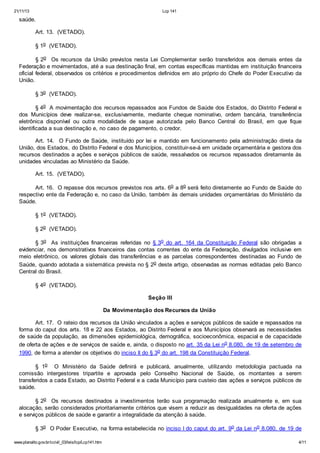 21/11/13 Lcp 141
www.planalto.gov.br/ccivil_03/leis/lcp/Lcp141.htm 4/11
saúde.
Art. 13. (VETADO).
§ 1o (VETADO).
§ 2o Os recursos da União previstos nesta Lei Complementar serão transferidos aos demais entes da
Federação e movimentados, até a sua destinação final, em contas específicas mantidas em instituição financeira
oficial federal, observados os critérios e procedimentos definidos em ato próprio do Chefe do Poder Executivo da
União.
§ 3o (VETADO).
§ 4o A movimentação dos recursos repassados aos Fundos de Saúde dos Estados, do Distrito Federal e
dos Municípios deve realizar-se, exclusivamente, mediante cheque nominativo, ordem bancária, transferência
eletrônica disponível ou outra modalidade de saque autorizada pelo Banco Central do Brasil, em que fique
identificada a sua destinação e, no caso de pagamento, o credor.
Art. 14. O Fundo de Saúde, instituído por lei e mantido em funcionamento pela administração direta da
União, dos Estados, do Distrito Federal e dos Municípios, constituir-se-á em unidade orçamentária e gestora dos
recursos destinados a ações e serviços públicos de saúde, ressalvados os recursos repassados diretamente às
unidades vinculadas ao Ministério da Saúde.
Art. 15. (VETADO).
Art. 16. O repasse dos recursos previstos nos arts. 6o a 8o será feito diretamente ao Fundo de Saúde do
respectivo ente da Federação e, no caso da União, também às demais unidades orçamentárias do Ministério da
Saúde.
§ 1o (VETADO).
§ 2o (VETADO).
§ 3o As instituições financeiras referidas no § 3o do art. 164 da Constituição Federal são obrigadas a
evidenciar, nos demonstrativos financeiros das contas correntes do ente da Federação, divulgados inclusive em
meio eletrônico, os valores globais das transferências e as parcelas correspondentes destinadas ao Fundo de
Saúde, quando adotada a sistemática prevista no § 2o deste artigo, observadas as normas editadas pelo Banco
Central do Brasil.
§ 4o (VETADO).
Seção III
Da Movimentação dos Recursos da União
Art. 17. O rateio dos recursos da União vinculados a ações e serviços públicos de saúde e repassados na
forma do caput dos arts. 18 e 22 aos Estados, ao Distrito Federal e aos Municípios observará as necessidades
de saúde da população, as dimensões epidemiológica, demográfica, socioeconômica, espacial e de capacidade
de oferta de ações e de serviços de saúde e, ainda, o disposto no art. 35 da Lei no 8.080, de 19 de setembro de
1990, de forma a atender os objetivos do inciso II do § 3o do art. 198 da Constituição Federal.
§ 1o O Ministério da Saúde definirá e publicará, anualmente, utilizando metodologia pactuada na
comissão intergestores tripartite e aprovada pelo Conselho Nacional de Saúde, os montantes a serem
transferidos a cada Estado, ao Distrito Federal e a cada Município para custeio das ações e serviços públicos de
saúde.
§ 2o Os recursos destinados a investimentos terão sua programação realizada anualmente e, em sua
alocação, serão considerados prioritariamente critérios que visem a reduzir as desigualdades na oferta de ações
e serviços públicos de saúde e garantir a integralidade da atenção à saúde.
§ 3o O Poder Executivo, na forma estabelecida no inciso I do caput do art. 9o da Lei no 8.080, de 19 de
 