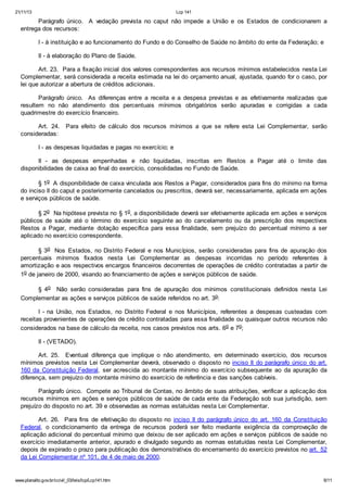 21/11/13 Lcp 141
www.planalto.gov.br/ccivil_03/leis/lcp/Lcp141.htm 6/11
Parágrafo único. A vedação prevista no caput não impede a União e os Estados de condicionarem a
entrega dos recursos:
I - à instituição e ao funcionamento do Fundo e do Conselho de Saúde no âmbito do ente da Federação; e
II - à elaboração do Plano de Saúde.
Art. 23. Para a fixação inicial dos valores correspondentes aos recursos mínimos estabelecidos nesta Lei
Complementar, será considerada a receita estimada na lei do orçamento anual, ajustada, quando for o caso, por
lei que autorizar a abertura de créditos adicionais.
Parágrafo único. As diferenças entre a receita e a despesa previstas e as efetivamente realizadas que
resultem no não atendimento dos percentuais mínimos obrigatórios serão apuradas e corrigidas a cada
quadrimestre do exercício financeiro.
Art. 24. Para efeito de cálculo dos recursos mínimos a que se refere esta Lei Complementar, serão
consideradas:
I - as despesas liquidadas e pagas no exercício; e
II - as despesas empenhadas e não liquidadas, inscritas em Restos a Pagar até o limite das
disponibilidades de caixa ao final do exercício, consolidadas no Fundo de Saúde.
§ 1o A disponibilidade de caixa vinculada aos Restos a Pagar, considerados para fins do mínimo na forma
do inciso II do caput e posteriormente cancelados ou prescritos, deverá ser, necessariamente, aplicada em ações
e serviços públicos de saúde.
§ 2o Na hipótese prevista no § 1o, a disponibilidade deverá ser efetivamente aplicada em ações e serviços
públicos de saúde até o término do exercício seguinte ao do cancelamento ou da prescrição dos respectivos
Restos a Pagar, mediante dotação específica para essa finalidade, sem prejuízo do percentual mínimo a ser
aplicado no exercício correspondente.
§ 3o Nos Estados, no Distrito Federal e nos Municípios, serão consideradas para fins de apuração dos
percentuais mínimos fixados nesta Lei Complementar as despesas incorridas no período referentes à
amortização e aos respectivos encargos financeiros decorrentes de operações de crédito contratadas a partir de
1o de janeiro de 2000, visando ao financiamento de ações e serviços públicos de saúde.
§ 4o Não serão consideradas para fins de apuração dos mínimos constitucionais definidos nesta Lei
Complementar as ações e serviços públicos de saúde referidos no art. 3o:
I - na União, nos Estados, no Distrito Federal e nos Municípios, referentes a despesas custeadas com
receitas provenientes de operações de crédito contratadas para essa finalidade ou quaisquer outros recursos não
considerados na base de cálculo da receita, nos casos previstos nos arts. 6o e 7o;
II - (VETADO).
Art. 25. Eventual diferença que implique o não atendimento, em determinado exercício, dos recursos
mínimos previstos nesta Lei Complementar deverá, observado o disposto no inciso II do parágrafo único do art.
160 da Constituição Federal, ser acrescida ao montante mínimo do exercício subsequente ao da apuração da
diferença, sem prejuízo do montante mínimo do exercício de referência e das sanções cabíveis.
Parágrafo único. Compete ao Tribunal de Contas, no âmbito de suas atribuições, verificar a aplicação dos
recursos mínimos em ações e serviços públicos de saúde de cada ente da Federação sob sua jurisdição, sem
prejuízo do disposto no art. 39 e observadas as normas estatuídas nesta Lei Complementar.
Art. 26. Para fins de efetivação do disposto no inciso II do parágrafo único do art. 160 da Constituição
Federal, o condicionamento da entrega de recursos poderá ser feito mediante exigência da comprovação de
aplicação adicional do percentual mínimo que deixou de ser aplicado em ações e serviços públicos de saúde no
exercício imediatamente anterior, apurado e divulgado segundo as normas estatuídas nesta Lei Complementar,
depois de expirado o prazo para publicação dos demonstrativos do encerramento do exercício previstos no art. 52
da Lei Complementar nº 101, de 4 de maio de 2000.
 
