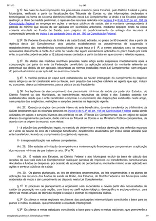 21/11/13 Lcp 141
www.planalto.gov.br/ccivil_03/leis/lcp/Lcp141.htm 7/11
§ 1o No caso de descumprimento dos percentuais mínimos pelos Estados, pelo Distrito Federal e pelos
Municípios, verificado a partir da fiscalização dos Tribunais de Contas ou das informações declaradas e
homologadas na forma do sistema eletrônico instituído nesta Lei Complementar, a União e os Estados poderão
restringir, a título de medida preliminar, o repasse dos recursos referidos nos incisos II e III do § 2º do art. 198 da
Constituição Federal ao emprego em ações e serviços públicos de saúde, até o montante correspondente à
parcela do mínimo que deixou de ser aplicada em exercícios anteriores, mediante depósito direto na conta
corrente vinculada ao Fundo de Saúde, sem prejuízo do condicionamento da entrega dos recursos à
comprovação prevista no inciso II do parágrafo único do art. 160 da Constituição Federal.
§ 2o Os Poderes Executivos da União e de cada Estado editarão, no prazo de 90 (noventa) dias a partir da
vigência desta Lei Complementar, atos próprios estabelecendo os procedimentos de suspensão e
restabelecimento das transferências constitucionais de que trata o § 1o, a serem adotados caso os recursos
repassados diretamente à conta do Fundo de Saúde não sejam efetivamente aplicados no prazo fixado por cada
ente, o qual não poderá exceder a 12 (doze) meses contados a partir da data em que ocorrer o referido repasse.
§ 3o Os efeitos das medidas restritivas previstas neste artigo serão suspensos imediatamente após a
comprovação por parte do ente da Federação beneficiário da aplicação adicional do montante referente ao
percentual que deixou de ser aplicado, observadas as normas estatuídas nesta Lei Complementar, sem prejuízo
do percentual mínimo a ser aplicado no exercício corrente.
§ 4o A medida prevista no caput será restabelecida se houver interrupção do cumprimento do disposto
neste artigo ou se for constatado erro ou fraude, sem prejuízo das sanções cabíveis ao agente que agir, induzir
ou concorrer, direta ou indiretamente, para a prática do ato fraudulento.
§ 5o Na hipótese de descumprimento dos percentuais mínimos de saúde por parte dos Estados, do
Distrito Federal ou dos Municípios, as transferências voluntárias da União e dos Estados poderão ser
restabelecidas desde que o ente beneficiário comprove o cumprimento das disposições estatuídas neste artigo,
sem prejuízo das exigências, restrições e sanções previstas na legislação vigente.
Art. 27. Quando os órgãos de controle interno do ente beneficiário, do ente transferidor ou o Ministério da
Saúde detectarem que os recursos previstos no inciso II do § 3º do art. 198 da Constituição Federal estão sendo
utilizados em ações e serviços diversos dos previstos no art. 3o desta Lei Complementar, ou em objeto de saúde
diverso do originalmente pactuado, darão ciência ao Tribunal de Contas e ao Ministério Público competentes, de
acordo com a origem do recurso, com vistas:
I - à adoção das providências legais, no sentido de determinar a imediata devolução dos referidos recursos
ao Fundo de Saúde do ente da Federação beneficiário, devidamente atualizados por índice oficial adotado pelo
ente transferidor, visando ao cumprimento do objetivo do repasse;
II - à responsabilização nas esferas competentes.
Art. 28. São vedadas a limitação de empenho e a movimentação financeira que comprometam a aplicação
dos recursos mínimos de que tratam os arts. 5o a 7o.
Art. 29. É vedado aos Estados, ao Distrito Federal e aos Municípios excluir da base de cálculo das
receitas de que trata esta Lei Complementar quaisquer parcelas de impostos ou transferências constitucionais
vinculadas a fundos ou despesas, por ocasião da apuração do percentual ou montante mínimo a ser aplicado em
ações e serviços públicos de saúde.
Art. 30. Os planos plurianuais, as leis de diretrizes orçamentárias, as leis orçamentárias e os planos de
aplicação dos recursos dos fundos de saúde da União, dos Estados, do Distrito Federal e dos Municípios serão
elaborados de modo a dar cumprimento ao disposto nesta Lei Complementar.
§ 1o O processo de planejamento e orçamento será ascendente e deverá partir das necessidades de
saúde da população em cada região, com base no perfil epidemiológico, demográfico e socioeconômico, para
definir as metas anuais de atenção integral à saúde e estimar os respectivos custos.
§ 2o Os planos e metas regionais resultantes das pactuações intermunicipais constituirão a base para os
planos e metas estaduais, que promoverão a equidade interregional.
§ 3o Os planos e metas estaduais constituirão a base para o plano e metas nacionais, que promoverão a
 
