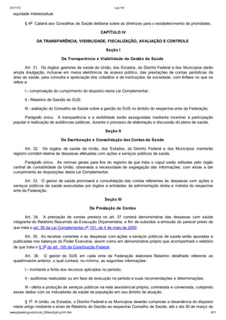 21/11/13 Lcp 141
www.planalto.gov.br/ccivil_03/leis/lcp/Lcp141.htm 8/11
equidade interestadual.
§ 4o Caberá aos Conselhos de Saúde deliberar sobre as diretrizes para o estabelecimento de prioridades.
CAPÍTULO IV
DA TRANSPARÊNCIA, VISIBILIDADE, FISCALIZAÇÃO, AVALIAÇÃO E CONTROLE
Seção I
Da Transparência e Visibilidade da Gestão da Saúde
Art. 31. Os órgãos gestores de saúde da União, dos Estados, do Distrito Federal e dos Municípios darão
ampla divulgação, inclusive em meios eletrônicos de acesso público, das prestações de contas periódicas da
área da saúde, para consulta e apreciação dos cidadãos e de instituições da sociedade, com ênfase no que se
refere a:
I - comprovação do cumprimento do disposto nesta Lei Complementar;
II - Relatório de Gestão do SUS;
III - avaliação do Conselho de Saúde sobre a gestão do SUS no âmbito do respectivo ente da Federação.
Parágrafo único. A transparência e a visibilidade serão asseguradas mediante incentivo à participação
popular e realização de audiências públicas, durante o processo de elaboração e discussão do plano de saúde.
Seção II
Da Escrituração e Consolidação das Contas da Saúde
Art. 32. Os órgãos de saúde da União, dos Estados, do Distrito Federal e dos Municípios manterão
registro contábil relativo às despesas efetuadas com ações e serviços públicos de saúde.
Parágrafo único. As normas gerais para fins do registro de que trata o caput serão editadas pelo órgão
central de contabilidade da União, observada a necessidade de segregação das informações, com vistas a dar
cumprimento às disposições desta Lei Complementar.
Art. 33. O gestor de saúde promoverá a consolidação das contas referentes às despesas com ações e
serviços públicos de saúde executadas por órgãos e entidades da administração direta e indireta do respectivo
ente da Federação.
Seção III
Da Prestação de Contas
Art. 34. A prestação de contas prevista no art. 37 conterá demonstrativo das despesas com saúde
integrante do Relatório Resumido da Execução Orçamentária, a fim de subsidiar a emissão do parecer prévio de
que trata o art. 56 da Lei Complementar no 101, de 4 de maio de 2000.
Art. 35. As receitas correntes e as despesas com ações e serviços públicos de saúde serão apuradas e
publicadas nos balanços do Poder Executivo, assim como em demonstrativo próprio que acompanhará o relatório
de que trata o § 3o do art. 165 da Constituição Federal.
Art. 36. O gestor do SUS em cada ente da Federação elaborará Relatório detalhado referente ao
quadrimestre anterior, o qual conterá, no mínimo, as seguintes informações:
I - montante e fonte dos recursos aplicados no período;
II - auditorias realizadas ou em fase de execução no período e suas recomendações e determinações;
III - oferta e produção de serviços públicos na rede assistencial própria, contratada e conveniada, cotejando
esses dados com os indicadores de saúde da população em seu âmbito de atuação.
§ 1o A União, os Estados, o Distrito Federal e os Municípios deverão comprovar a observância do disposto
neste artigo mediante o envio de Relatório de Gestão ao respectivo Conselho de Saúde, até o dia 30 de março do
 