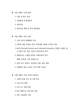  사업 계획서 기본 항목
1. 사업 및 회사 개요
2. 사업배경 및 환경분석
3. 전략수립
4. 자금조달 계획 및 추정 재무제표
 사업 계획서 유의 사항
1. 소셜 미션이 명확해야 한다.
2. 자료에 대한 신뢰감 (최근 데이터를 사용한 숫자와 사실)
3. MECE (Mutually Exclusive and Collectively Exhaustive): 중복된 내용도 없
고, 빠진 것도 없는 자료가 준비되어야 한다.
4. 제품보다는 시장을 위주로 서술되어야 한다.
(매출, 성장성, 시장 점유율 등)
5. 강점 부각: 창업자, 네트워킹 자원, 팀의 역량
6. 차별성과 영리 가능성: 지속 경영 가능성
 사업 계획서 작성 5단계 프로세스
1. 사회적 문제 인식 및 기회 파악
2. 소셜 미션 확정
3. 비즈니스 모델 정립
4. 회사 현황 및 사업 개요 정리
5. 세부 사업계획 수립
 
