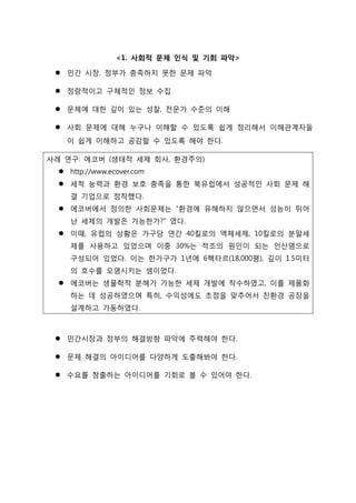 <1. 사회적 문제 인식 및 기회 파악>
 민간 시장, 정부가 충족하지 못한 문제 파악
 정량적이고 구체적인 정보 수집
 문제에 대한 깊이 있는 성찰, 전문가 수준의 이해
 사회 문제에 대해 누구나 이해할 수 있도록 쉽게 정리해서 이해관계자들
이 쉽게 이해하고 공감할 수 있도록 해야 한다.
사례 연구: 에코버 (생태적 세제 회사, 환경주의)
 http://www.ecover.com
 세척 능력과 환경 보호 충족을 통한 북유럽에서 성공적인 사회 문제 해
결 기업으로 정착했다.
 에코버에서 정의한 사회문제는 “환경에 유해하지 않으면서 성능이 뛰어
난 세제의 개발은 가능한가?” 였다.
 이때, 유럽의 상황은 가구당 연간 40킬로의 액체세제, 10킬로의 분말세
제를 사용하고 있었으며 이중 30%는 적조의 원인이 되는 인산염으로
구성되어 있었다. 이는 한가구가 1년에 6헥타르(18,000평), 깊이 1.5미터
의 호수를 오염시키는 셈이었다.
 에코버는 생물학적 분해가 가능한 세제 개발에 착수하였고, 이를 제품화
하는 데 성공하였으며 특히, 수익성에도 초점을 맞추어서 친환경 공장을
설계하고 가동하였다.
 민간시장과 정부의 해결방향 파악에 주력해야 한다.
 문제 해결의 아이디어를 다양하게 도출해봐야 한다.
 수요를 창출하는 아이디어를 기회로 볼 수 있어야 한다.
 