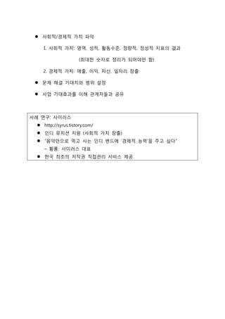  사회적/경제적 가치 파악
1. 사회적 가치: 영역, 성적, 활동수준, 정량적, 정성적 지표의 결과
(최대한 숫자로 정리가 되어야만 함)
2. 경제적 가치: 매출, 이익, 자산, 일자리 창출
 문제 해결 기대치와 범위 설정
 사업 기대효과를 이해 관계자들과 공유
사례 연구: 사이러스
 http://syrus.tistory.com/
 인디 뮤지션 지원 (사회적 가치 창출)
 “음악만으로 먹고 사는 인디 밴드에 ‘경제적 능력’을 주고 싶다”
– 황룡: 사이러스 대표
 한국 최초의 저작권 직접관리 서비스 제공
 