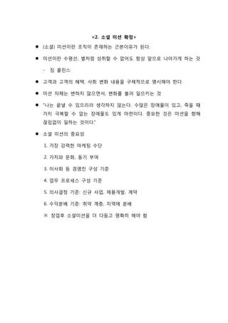 <2. 소셜 미션 확정>
 (소셜) 미션이란 조직이 존재하는 근본이유가 된다.
 미션이란 수평선, 별처럼 성취할 수 없어도 항상 앞으로 나아가게 하는 것
- 짐 콜린스
 고객과 고객의 혜택, 사회 변화 내용을 구체적으로 명시해야 한다.
 미션 자체는 변하지 않으면서, 변화를 불러 일으키는 것
 “나는 끝낼 수 있으리라 생각하지 않는다. 수많은 장애물이 있고, 죽을 때
가지 극복할 수 없는 장애물도 있게 마련이다. 중요한 것은 미션을 향해
끊임없이 일하는 것이다.”
 소셜 미션의 중요성
1. 가장 강력한 마케팅 수단
2. 가치와 문화, 동기 부여
3. 이사회 등 경영진 구성 기준
4. 업무 프로세스 구성 기준
5. 의사결정 기준: 신규 사업, 제품개발, 계약
6. 수익분배 기준: 취약 계층, 지역에 분배
※ 창업후 소셜미션을 더 다듬고 명확히 해야 함
 