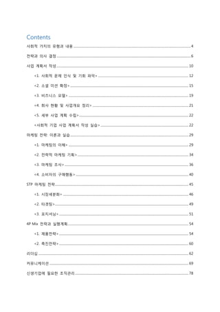 Contents
사회적 가치의 유형과 내용 ...................................................................................................................................................4
전략과 의사 결정........................................................................................................................................................................6
사업 계획서 작성..................................................................................................................................................................... 10
<1. 사회적 문제 인식 및 기회 파악> ................................................................................................................. 12
<2. 소셜 미션 확정>.................................................................................................................................................... 15
<3. 비즈니스 모델> ...................................................................................................................................................... 19
<4. 회사 현황 및 사업개요 정리> ........................................................................................................................ 21
<5. 세부 사업 계획 수립>......................................................................................................................................... 22
<사회적 기업 사업 계획서 작성 실습>.............................................................................................................. 22
마케팅 전략: 이론과 실습.................................................................................................................................................... 29
<1. 마케팅의 이해> ...................................................................................................................................................... 29
<2. 전략적 마케팅 기획>........................................................................................................................................... 34
<3. 마케팅 조사>........................................................................................................................................................... 36
<4. 소비자의 구매행동> ............................................................................................................................................. 40
STP 마케팅 전략....................................................................................................................................................................... 45
<1. 시장세분화> ............................................................................................................................................................. 46
<2. 타겟팅>....................................................................................................................................................................... 49
<3. 포지셔닝>.................................................................................................................................................................. 51
4P Mix 전략과 실행계획....................................................................................................................................................... 54
<1. 제품전략>.................................................................................................................................................................. 54
<2. 촉진전략>.................................................................................................................................................................. 60
리더십 ............................................................................................................................................................................................ 62
커뮤니케이션 .............................................................................................................................................................................. 69
신생기업에 필요한 조직관리.............................................................................................................................................. 78
 