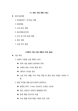 <5. 세부 사업 계획 수립>
 세부사업계획
1. 마케팅(STP + 4P Mix) 계획
2. 판매계획
3. 고객 관리 계획
4. 생산계획(간단히)
5. 조직 및 인력 운영 계획
6. 재무 계획
7. 사업 추진 일정
<사회적 기업 사업 계획서 작성 실습>
 기본 목차
1. 사회적 기업형 사업 계획서 요약
 뒤에 나올 내용의 동어반복 자제
 구체적 중요 수치만 중복 표시
 1페이지 이내로 정리
 소셜 미션, 매출, 이익, 핵심 역량 등 중요 관심 사항은 자세히 기
술
2. 창업 아이템 개발 동기(사회적 문제인식)
 문제의 파악 : 5-why, 이슈트리, 브레인 스토밍
 민간 시장이나 정부의 해결방향 파악
 문제 해결 아이디어 도출
 수요 창출 아이디어를 기회로 파악, 선택
 